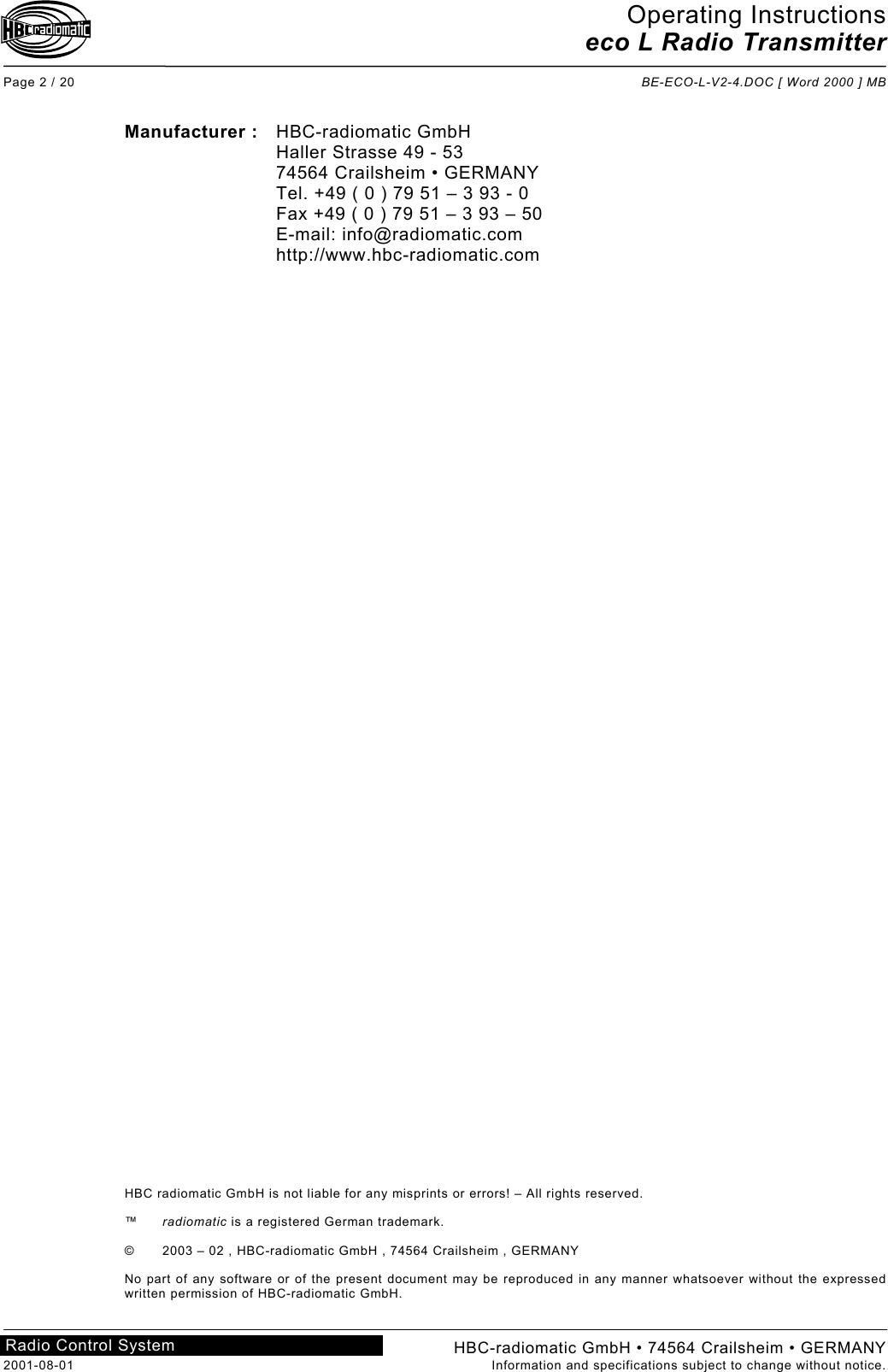 Operating Instructions eco L Radio Transmitter  Page 2 / 20  BE-ECO-L-V2-4.DOC [ Word 2000 ] MB HBC-radiomatic GmbH • 74564 Crailsheim • GERMANY 2001-08-01  Information and specifications subject to change without notice. Radio Control System     Manufacturer : HBC-radiomatic GmbH   Haller Strasse 49 - 53   74564 Crailsheim • GERMANY   Tel. +49 ( 0 ) 79 51 – 3 93 - 0   Fax +49 ( 0 ) 79 51 – 3 93 – 50  E-mail: info@radiomatic.com  http://www.hbc-radiomatic.com                                              HBC radiomatic GmbH is not liable for any misprints or errors! – All rights reserved.  ™  radiomatic is a registered German trademark.  ©  2003 – 02 , HBC-radiomatic GmbH , 74564 Crailsheim , GERMANY  No part of any software or of the present document may be reproduced in any manner whatsoever without the expressed written permission of HBC-radiomatic GmbH.  