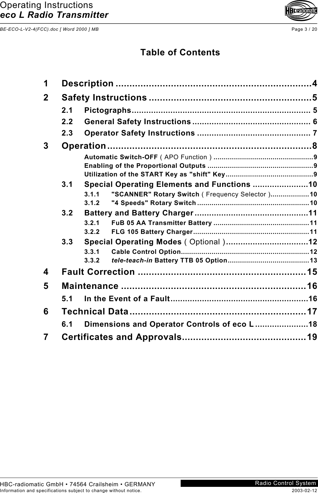 Operating Instructions eco L Radio Transmitter  BE-ECO-L-V2-4(FCC).doc [ Word 2000 ] MB Page 3 / 20 HBC-radiomatic GmbH • 74564 Crailsheim • GERMANY Information and specifications subject to change without notice.  2003-02-12 Radio Control System    Table of Contents   1 Description .......................................................................4 2 Safety Instructions ...........................................................5 2.1 Pictographs.......................................................................... 5 2.2 General Safety Instructions ................................................. 6 2.3 Operator Safety Instructions ............................................... 7 3 Operation..........................................................................8 Automatic Switch-OFF ( APO Function ) .................................................9 Enabling of the Proportional Outputs ....................................................9 Utilization of the START Key as &quot;shift&quot; Key...........................................9 3.1 Special Operating Elements and Functions .......................10 3.1.1 &quot;SCANNER&quot; Rotary Switch ( Frequency Selector )...................10 3.1.2 &quot;4 Speeds&quot; Rotary Switch .......................................................10 3.2 Battery and Battery Charger ...............................................11 3.2.1 FuB 05 AA Transmitter Battery ...............................................11 3.2.2 FLG 105 Battery Charger.........................................................11 3.3 Special Operating Modes ( Optional )..................................12 3.3.1 Cable Control Option...............................................................12 3.3.2 tele-teach-in Battery TTB 05 Option........................................13 4 Fault Correction .............................................................15 5 Maintenance ...................................................................16 5.1 In the Event of a Fault.........................................................16 6 Technical Data................................................................17 6.1 Dimensions and Operator Controls of eco L ......................18 7 Certificates and Approvals.............................................19     