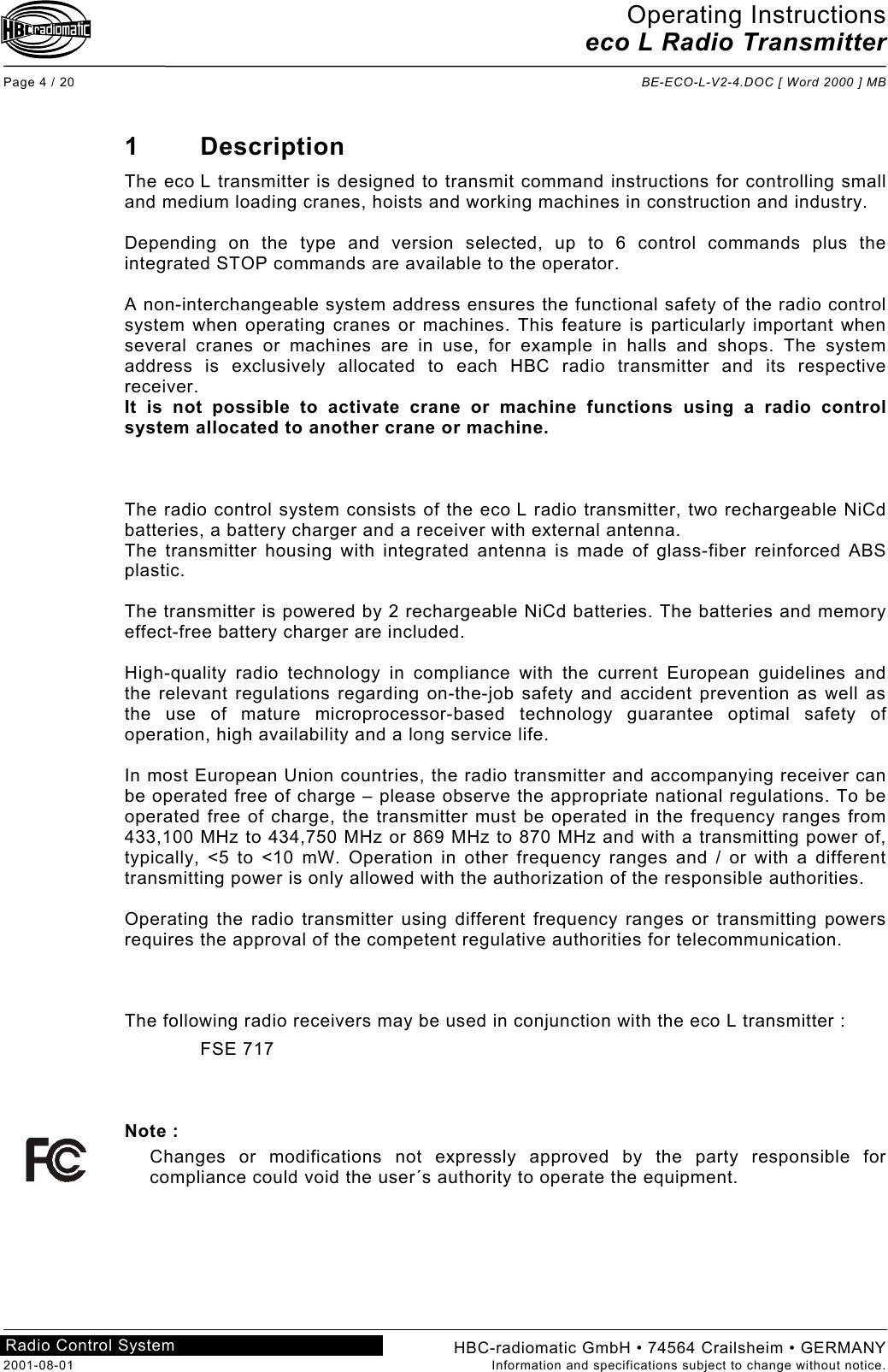 Operating Instructions eco L Radio Transmitter  Page 4 / 20  BE-ECO-L-V2-4.DOC [ Word 2000 ] MB HBC-radiomatic GmbH • 74564 Crailsheim • GERMANY 2001-08-01  Information and specifications subject to change without notice. Radio Control System     1 Description The eco L transmitter is designed to transmit command instructions for controlling small and medium loading cranes, hoists and working machines in construction and industry.  Depending on the type and version selected, up to 6 control commands plus the integrated STOP commands are available to the operator.  A non-interchangeable system address ensures the functional safety of the radio control system when operating cranes or machines. This feature is particularly important when several cranes or machines are in use, for example in halls and shops. The system address is exclusively allocated to each HBC radio transmitter and its respective receiver. It is not possible to activate crane or machine functions using a radio control system allocated to another crane or machine.    The radio control system consists of the eco L radio transmitter, two rechargeable NiCd batteries, a battery charger and a receiver with external antenna. The transmitter housing with integrated antenna is made of glass-fiber reinforced ABS plastic.  The transmitter is powered by 2 rechargeable NiCd batteries. The batteries and memory effect-free battery charger are included.  High-quality radio technology in compliance with the current European guidelines and the relevant regulations regarding on-the-job safety and accident prevention as well as the use of mature microprocessor-based technology guarantee optimal safety of operation, high availability and a long service life.  In most European Union countries, the radio transmitter and accompanying receiver can be operated free of charge – please observe the appropriate national regulations. To be operated free of charge, the transmitter must be operated in the frequency ranges from 433,100 MHz to 434,750 MHz or 869 MHz to 870 MHz and with a transmitting power of, typically, &lt;5 to &lt;10 mW. Operation in other frequency ranges and / or with a different transmitting power is only allowed with the authorization of the responsible authorities.  Operating the radio transmitter using different frequency ranges or transmitting powers requires the approval of the competent regulative authorities for telecommunication.    The following radio receivers may be used in conjunction with the eco L transmitter : FSE 717    Note : Changes or modifications not expressly approved by the party responsible for compliance could void the user´s authority to operate the equipment.    