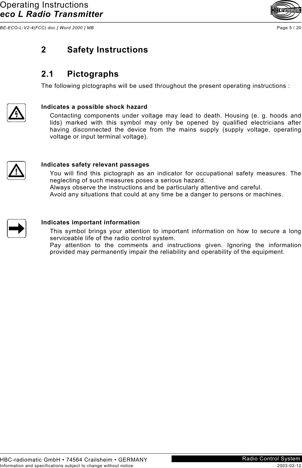 Operating Instructions eco L Radio Transmitter  BE-ECO-L-V2-4(FCC).doc [ Word 2000 ] MB Page 5 / 20 HBC-radiomatic GmbH • 74564 Crailsheim • GERMANY Information and specifications subject to change without notice.  2003-02-12 Radio Control System    2 Safety Instructions  2.1 Pictographs The following pictographs will be used throughout the present operating instructions :   Indicates a possible shock hazard Contacting components under voltage may lead to death. Housing (e. g. hoods and lids) marked with this symbol may only be opened by qualified electricians after having disconnected the device from the mains supply (supply voltage, operating voltage or input terminal voltage).    Indicates safety relevant passages You will find this pictograph as an indicator for occupational safety measures. The neglecting of such measures poses a serious hazard. Always observe the instructions and be particularly attentive and careful. Avoid any situations that could at any time be a danger to persons or machines.    Indicates important information This symbol brings your attention to important information on how to secure a long serviceable life of the radio control system. Pay attention to the comments and instructions given. Ignoring the information provided may permanently impair the reliability and operability of the equipment.    