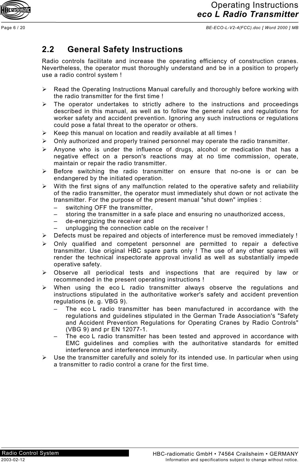 Operating Instructions eco L Radio Transmitter  Page 6 / 20  BE-ECO-L-V2-4(FCC).doc [ Word 2000 ] MB HBC-radiomatic GmbH • 74564 Crailsheim • GERMANY 2003-02-12  Information and specifications subject to change without notice. Radio Control System     2.2 General Safety Instructions Radio controls facilitate and increase the operating efficiency of construction cranes. Nevertheless, the operator must thoroughly understand and be in a position to properly use a radio control system !    Read the Operating Instructions Manual carefully and thoroughly before working with the radio transmitter for the first time !   The operator undertakes to strictly adhere to the instructions and proceedings described in this manual, as well as to follow the general rules and regulations for worker safety and accident prevention. Ignoring any such instructions or regulations could pose a fatal threat to the operator or others.   Keep this manual on location and readily available at all times !   Only authorized and properly trained personnel may operate the radio transmitter.   Anyone who is under the influence of drugs, alcohol or medication that has a negative effect on a person&apos;s reactions may at no time commission, operate, maintain or repair the radio transmitter.   Before switching the radio transmitter on ensure that no-one is or can be endangered by the initiated operation.   With the first signs of any malfunction related to the operative safety and reliability of the radio transmitter, the operator must immediately shut down or not activate the transmitter. For the purpose of the present manual &quot;shut down&quot; implies : –  switching OFF the transmitter, –  storing the transmitter in a safe place and ensuring no unauthorized access, –  de-energizing the receiver and –  unplugging the connection cable on the receiver !   Defects must be repaired and objects of interference must be removed immediately !   Only qualified and competent personnel are permitted to repair a defective transmitter. Use original HBC spare parts only ! The use of any other spares will render the technical inspectorate approval invalid as well as substantially impede operative safety.   Observe all periodical tests and inspections that are required by law or recommended in the present operating instructions !   When using the eco L radio transmitter always observe the regulations and instructions stipulated in the authoritative worker&apos;s safety and accident prevention regulations (e. g. VBG 9). –  The eco L radio transmitter has been manufactured in accordance with the regulations and guidelines stipulated in the German Trade Association&apos;s &quot;Safety and Accident Prevention Regulations for Operating Cranes by Radio Controls&quot; (VBG 9) and pr EN 12077-1. –  The eco L radio transmitter has been tested and approved in accordance with EMC guidelines and complies with the authoritative standards for emitted interference and interference immunity.   Use the transmitter carefully and solely for its intended use. In particular when using a transmitter to radio control a crane for the first time.     