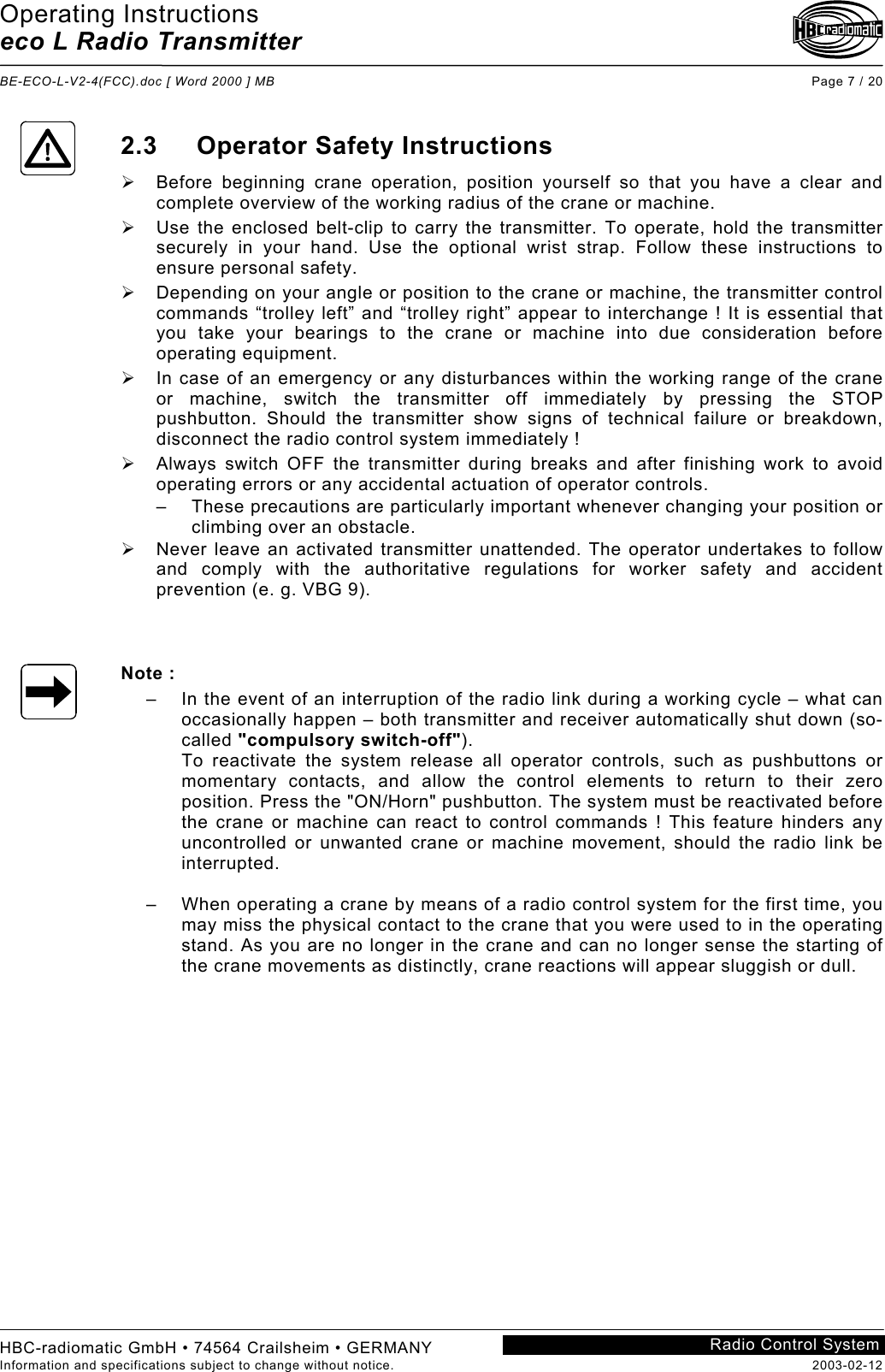 Operating Instructions eco L Radio Transmitter  BE-ECO-L-V2-4(FCC).doc [ Word 2000 ] MB Page 7 / 20 HBC-radiomatic GmbH • 74564 Crailsheim • GERMANY Information and specifications subject to change without notice.  2003-02-12 Radio Control System    2.3 Operator Safety Instructions   Before beginning crane operation, position yourself so that you have a clear and complete overview of the working radius of the crane or machine.   Use the enclosed belt-clip to carry the transmitter. To operate, hold the transmitter securely in your hand. Use the optional wrist strap. Follow these instructions to ensure personal safety.   Depending on your angle or position to the crane or machine, the transmitter control commands “trolley left” and “trolley right” appear to interchange ! It is essential that you take your bearings to the crane or machine into due consideration before operating equipment.   In case of an emergency or any disturbances within the working range of the crane or machine, switch the transmitter off immediately by pressing the STOP pushbutton. Should the transmitter show signs of technical failure or breakdown, disconnect the radio control system immediately !   Always switch OFF the transmitter during breaks and after finishing work to avoid operating errors or any accidental actuation of operator controls. –  These precautions are particularly important whenever changing your position or climbing over an obstacle.   Never leave an activated transmitter unattended. The operator undertakes to follow and comply with the authoritative regulations for worker safety and accident prevention (e. g. VBG 9).    Note : –  In the event of an interruption of the radio link during a working cycle – what can occasionally happen – both transmitter and receiver automatically shut down (so-called &quot;compulsory switch-off&quot;). To reactivate the system release all operator controls, such as pushbuttons or momentary contacts, and allow the control elements to return to their zero position. Press the &quot;ON/Horn&quot; pushbutton. The system must be reactivated before the crane or machine can react to control commands ! This feature hinders any uncontrolled or unwanted crane or machine movement, should the radio link be interrupted.  –  When operating a crane by means of a radio control system for the first time, you may miss the physical contact to the crane that you were used to in the operating stand. As you are no longer in the crane and can no longer sense the starting of the crane movements as distinctly, crane reactions will appear sluggish or dull.    