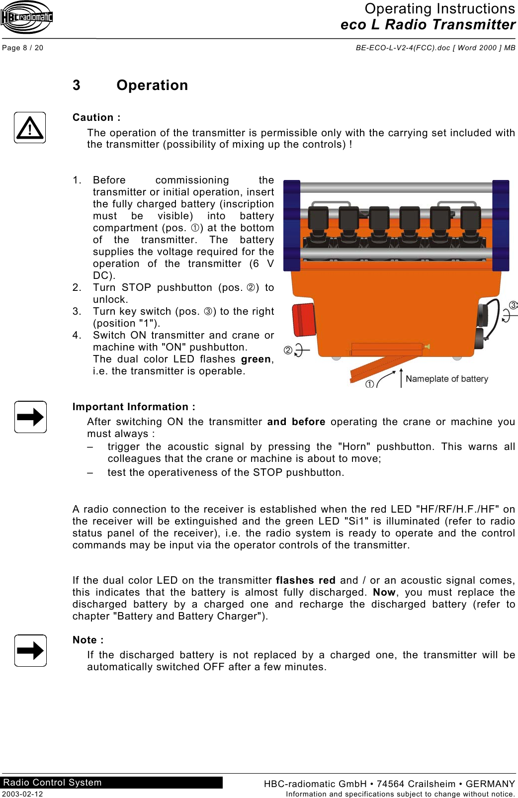 Operating Instructions eco L Radio Transmitter  Page 8 / 20  BE-ECO-L-V2-4(FCC).doc [ Word 2000 ] MB HBC-radiomatic GmbH • 74564 Crailsheim • GERMANY 2003-02-12  Information and specifications subject to change without notice. Radio Control System     3 Operation  Caution : The operation of the transmitter is permissible only with the carrying set included with the transmitter (possibility of mixing up the controls) !   1. Before  commissioning  the transmitter or initial operation, insert the fully charged battery (inscription must be visible) into battery compartment (pos. ) at the bottom of the transmitter. The battery supplies the voltage required for the operation of the transmitter (6 V DC). 2.  Turn STOP pushbutton (pos. ) to unlock. 3.  Turn key switch (pos. ) to the right (position &quot;1&quot;). 4.  Switch ON transmitter and crane or machine with &quot;ON&quot; pushbutton. The dual color LED flashes green, i.e. the transmitter is operable.   Important Information : After switching ON the transmitter and before operating the crane or machine you must always : –  trigger the acoustic signal by pressing the &quot;Horn&quot; pushbutton. This warns all colleagues that the crane or machine is about to move; –  test the operativeness of the STOP pushbutton.   A radio connection to the receiver is established when the red LED &quot;HF/RF/H.F./HF&quot; on the receiver will be extinguished and the green LED &quot;Si1&quot; is illuminated (refer to radio status panel of the receiver), i.e. the radio system is ready to operate and the control commands may be input via the operator controls of the transmitter.   If the dual color LED on the transmitter flashes red and / or an acoustic signal comes, this indicates that the battery is almost fully discharged. Now, you must replace the discharged battery by a charged one and recharge the discharged battery (refer to chapter &quot;Battery and Battery Charger&quot;).  Note : If the discharged battery is not replaced by a charged one, the transmitter will be automatically switched OFF after a few minutes.    