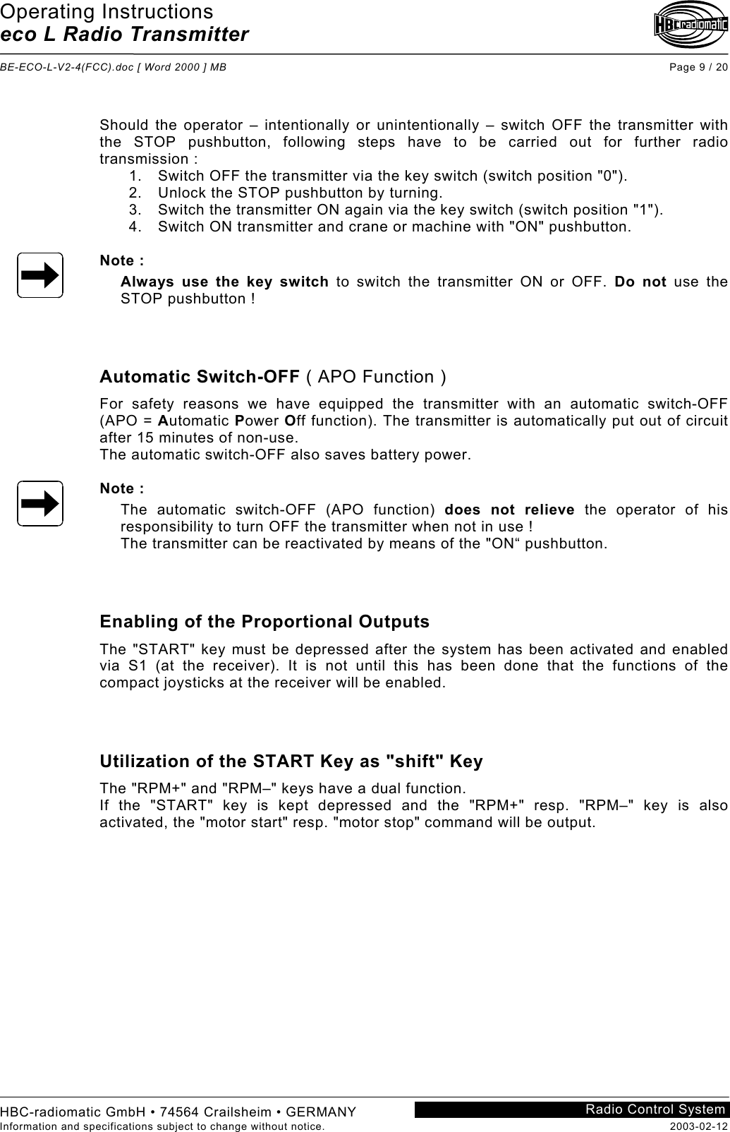 Operating Instructions eco L Radio Transmitter  BE-ECO-L-V2-4(FCC).doc [ Word 2000 ] MB Page 9 / 20 HBC-radiomatic GmbH • 74564 Crailsheim • GERMANY Information and specifications subject to change without notice.  2003-02-12 Radio Control System     Should the operator – intentionally or unintentionally – switch OFF the transmitter with the STOP pushbutton, following steps have to be carried out for further radio transmission : 1.  Switch OFF the transmitter via the key switch (switch position &quot;0&quot;). 2.  Unlock the STOP pushbutton by turning. 3.  Switch the transmitter ON again via the key switch (switch position &quot;1&quot;). 4.  Switch ON transmitter and crane or machine with &quot;ON&quot; pushbutton.  Note : Always use the key switch to switch the transmitter ON or OFF. Do not use the STOP pushbutton !    Automatic Switch-OFF ( APO Function ) For safety reasons we have equipped the transmitter with an automatic switch-OFF (APO = Automatic Power Off function). The transmitter is automatically put out of circuit after 15 minutes of non-use. The automatic switch-OFF also saves battery power.  Note : The automatic switch-OFF (APO function) does not relieve the operator of his responsibility to turn OFF the transmitter when not in use ! The transmitter can be reactivated by means of the &quot;ON“ pushbutton.    Enabling of the Proportional Outputs The &quot;START&quot; key must be depressed after the system has been activated and enabled via S1 (at the receiver). It is not until this has been done that the functions of the compact joysticks at the receiver will be enabled.    Utilization of the START Key as &quot;shift&quot; Key The &quot;RPM+&quot; and &quot;RPM–&quot; keys have a dual function. If the &quot;START&quot; key is kept depressed and the &quot;RPM+&quot; resp. &quot;RPM–&quot; key is also activated, the &quot;motor start&quot; resp. &quot;motor stop&quot; command will be output.    