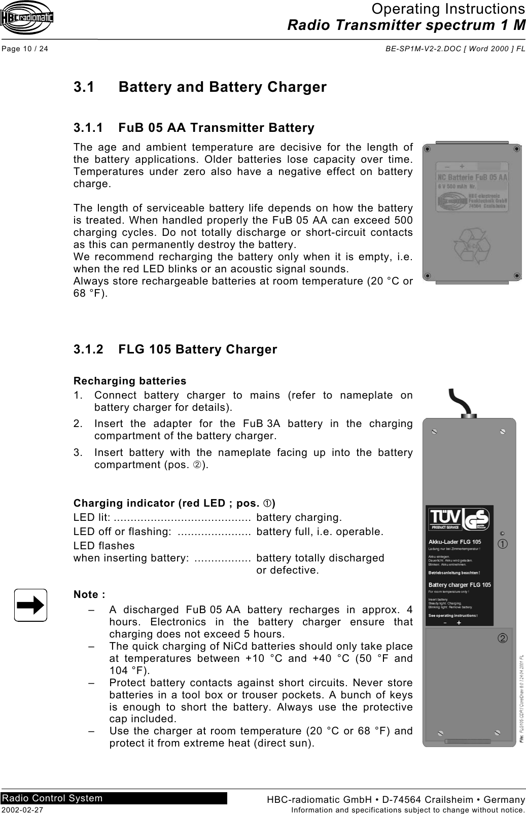 Operating Instructions Radio Transmitter spectrum 1 M  Page 10 / 24  BE-SP1M-V2-2.DOC [ Word 2000 ] FL HBC-radiomatic GmbH • D-74564 Crailsheim • Germany 2002-02-27  Information and specifications subject to change without notice. Radio Control System     3.1  Battery and Battery Charger  3.1.1  FuB 05 AA Transmitter Battery The age and ambient temperature are decisive for the length of the battery applications. Older batteries lose capacity over time. Temperatures under zero also have a negative effect on battery charge.  The length of serviceable battery life depends on how the battery is treated. When handled properly the FuB 05 AA can exceed 500 charging cycles. Do not totally discharge or short-circuit contacts as this can permanently destroy the battery. We recommend recharging the battery only when it is empty, i.e. when the red LED blinks or an acoustic signal sounds. Always store rechargeable batteries at room temperature (20 °C or 68 °F).    3.1.2  FLG 105 Battery Charger  Recharging batteries 1.  Connect battery charger to mains (refer to nameplate on battery charger for details). 2.  Insert the adapter for the FuB 3A battery in the charging compartment of the battery charger. 3.  Insert battery with the nameplate facing up into the battery compartment (pos. ➁).   Charging indicator (red LED ; pos. ➀) LED lit: .........................................  battery charging. LED off or flashing:  ......................  battery full, i.e. operable. LED flashes when inserting battery:  .................  battery totally discharged   or defective.  Note : –  A discharged FuB 05 AA battery recharges in approx. 4 hours. Electronics in the battery charger ensure that charging does not exceed 5 hours. –  The quick charging of NiCd batteries should only take place at temperatures between +10 °C and +40 °C (50 °F and  104 °F). –  Protect battery contacts against short circuits. Never store batteries in a tool box or trouser pockets. A bunch of keys is enough to short the battery. Always use the protective cap included. –  Use the charger at room temperature (20 °C or 68 °F) and protect it from extreme heat (direct sun).   