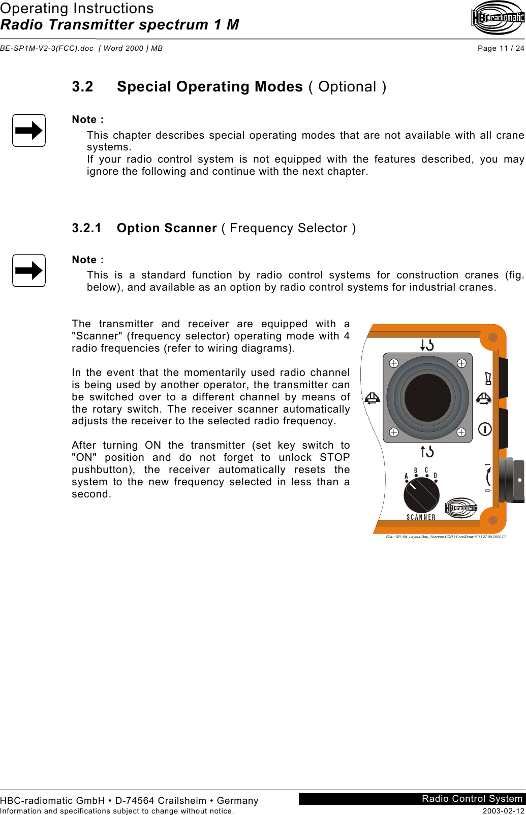 Operating Instructions Radio Transmitter spectrum 1 M  BE-SP1M-V2-3(FCC).doc  [ Word 2000 ] MB Page 11 / 24 HBC-radiomatic GmbH • D-74564 Crailsheim • Germany Information and specifications subject to change without notice.  2003-02-12 Radio Control System    3.2 Special Operating Modes ( Optional )  Note : This chapter describes special operating modes that are not available with all crane systems. If your radio control system is not equipped with the features described, you may ignore the following and continue with the next chapter.    3.2.1 Option Scanner ( Frequency Selector )  Note : This is a standard function by radio control systems for construction cranes (fig. below), and available as an option by radio control systems for industrial cranes.   The transmitter and receiver are equipped with a &quot;Scanner&quot; (frequency selector) operating mode with 4 radio frequencies (refer to wiring diagrams).  In the event that the momentarily used radio channel is being used by another operator, the transmitter can be switched over to a different channel by means of the rotary switch. The receiver scanner automatically adjusts the receiver to the selected radio frequency.  After turning ON the transmitter (set key switch to &quot;ON&quot; position and do not forget to unlock STOP pushbutton), the receiver automatically resets the system to the new frequency selected in less than a second.    File:  SP-1M_Layout-Bau_Scanner.CDR [ CorelDraw 8.0 ] 27.09.2000 FL0            1SCANNERAA BCD