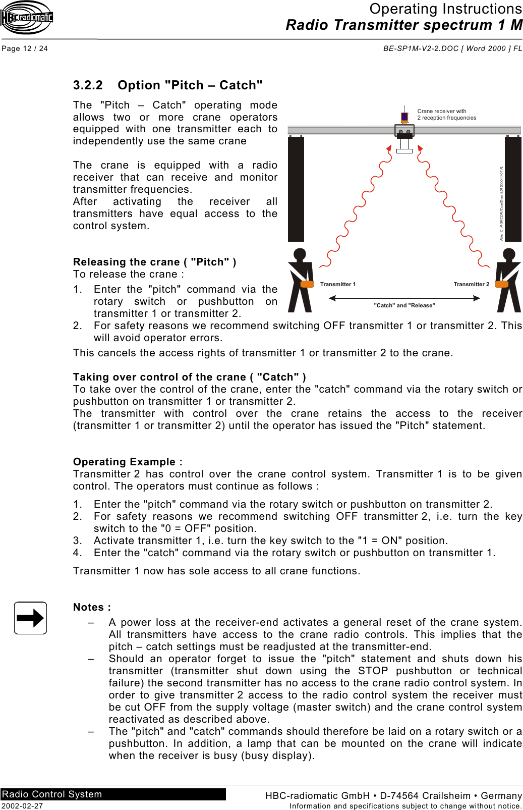 Operating Instructions Radio Transmitter spectrum 1 M  Page 12 / 24  BE-SP1M-V2-2.DOC [ Word 2000 ] FL HBC-radiomatic GmbH • D-74564 Crailsheim • Germany 2002-02-27  Information and specifications subject to change without notice. Radio Control System     3.2.2  Option &quot;Pitch – Catch&quot; The &quot;Pitch – Catch&quot; operating mode allows two or more crane operators equipped with one transmitter each to independently use the same crane  The crane is equipped with a radio receiver that can receive and monitor transmitter frequencies. After activating the receiver all transmitters have equal access to the control system.   Releasing the crane ( &quot;Pitch&quot; ) To release the crane : 1.  Enter the &quot;pitch&quot; command via the rotary switch or pushbutton on transmitter 1 or transmitter 2. 2.  For safety reasons we recommend switching OFF transmitter 1 or transmitter 2. This will avoid operator errors. This cancels the access rights of transmitter 1 or transmitter 2 to the crane.  Taking over control of the crane ( &quot;Catch&quot; ) To take over the control of the crane, enter the &quot;catch&quot; command via the rotary switch or pushbutton on transmitter 1 or transmitter 2. The transmitter with control over the crane retains the access to the receiver (transmitter 1 or transmitter 2) until the operator has issued the &quot;Pitch&quot; statement.   Operating Example : Transmitter 2 has control over the crane control system. Transmitter 1 is to be given control. The operators must continue as follows : 1.  Enter the &quot;pitch&quot; command via the rotary switch or pushbutton on transmitter 2. 2.  For safety reasons we recommend switching OFF transmitter 2, i.e. turn the key switch to the &quot;0 = OFF&quot; position. 3.  Activate transmitter 1, i.e. turn the key switch to the &quot;1 = ON&quot; position. 4.  Enter the &quot;catch&quot; command via the rotary switch or pushbutton on transmitter 1. Transmitter 1 now has sole access to all crane functions.   Notes : –  A power loss at the receiver-end activates a general reset of the crane system. All transmitters have access to the crane radio controls. This implies that the pitch – catch settings must be readjusted at the transmitter-end. –  Should an operator forget to issue the &quot;pitch&quot; statement and shuts down his transmitter (transmitter shut down using the STOP pushbutton or technical failure) the second transmitter has no access to the crane radio control system. In order to give transmitter 2 access to the radio control system the receiver must be cut OFF from the supply voltage (master switch) and the crane control system reactivated as described above. –  The &quot;pitch&quot; and &quot;catch&quot; commands should therefore be laid on a rotary switch or a pushbutton. In addition, a lamp that can be mounted on the crane will indicate when the receiver is busy (busy display).   &quot;Catch&quot; and &quot;Release&quot;Crane receiver with2 reception frequenciesFile:  C_R-SP.CDR [CorelDraw 8.0] 2000-11-07 FLTransmitter 1 Transmitter 2