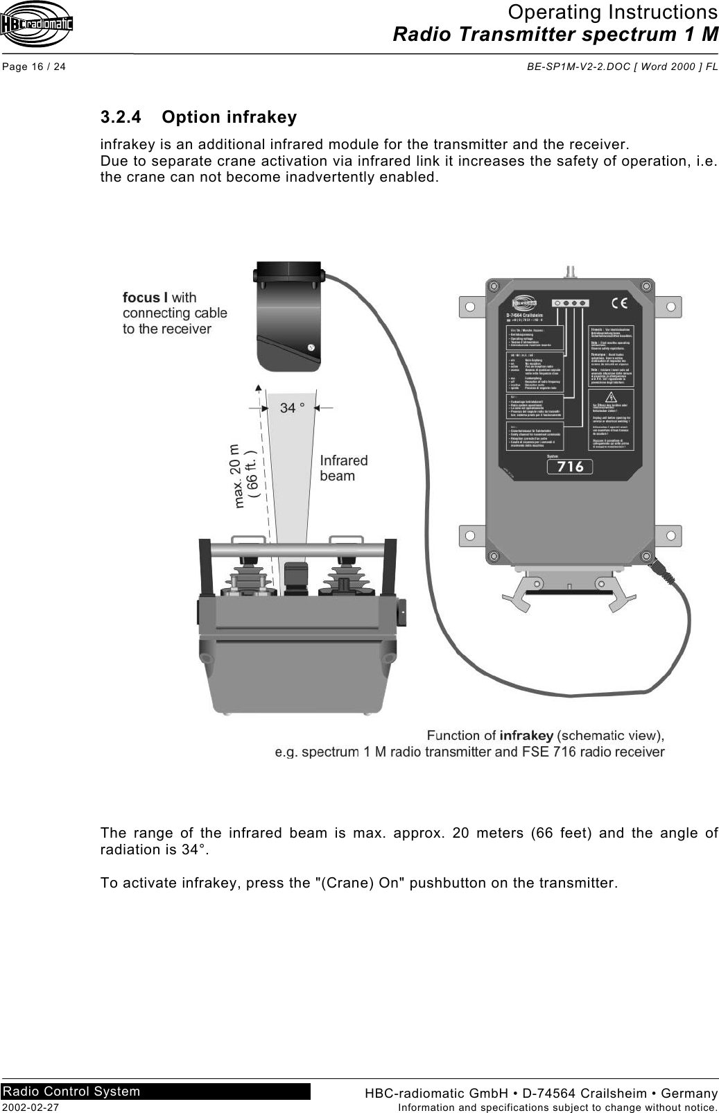 Operating Instructions Radio Transmitter spectrum 1 M  Page 16 / 24  BE-SP1M-V2-2.DOC [ Word 2000 ] FL HBC-radiomatic GmbH • D-74564 Crailsheim • Germany 2002-02-27  Information and specifications subject to change without notice. Radio Control System     3.2.4 Option infrakey infrakey is an additional infrared module for the transmitter and the receiver. Due to separate crane activation via infrared link it increases the safety of operation, i.e. the crane can not become inadvertently enabled.         The range of the infrared beam is max. approx. 20 meters (66 feet) and the angle of radiation is 34°.  To activate infrakey, press the &quot;(Crane) On&quot; pushbutton on the transmitter. 