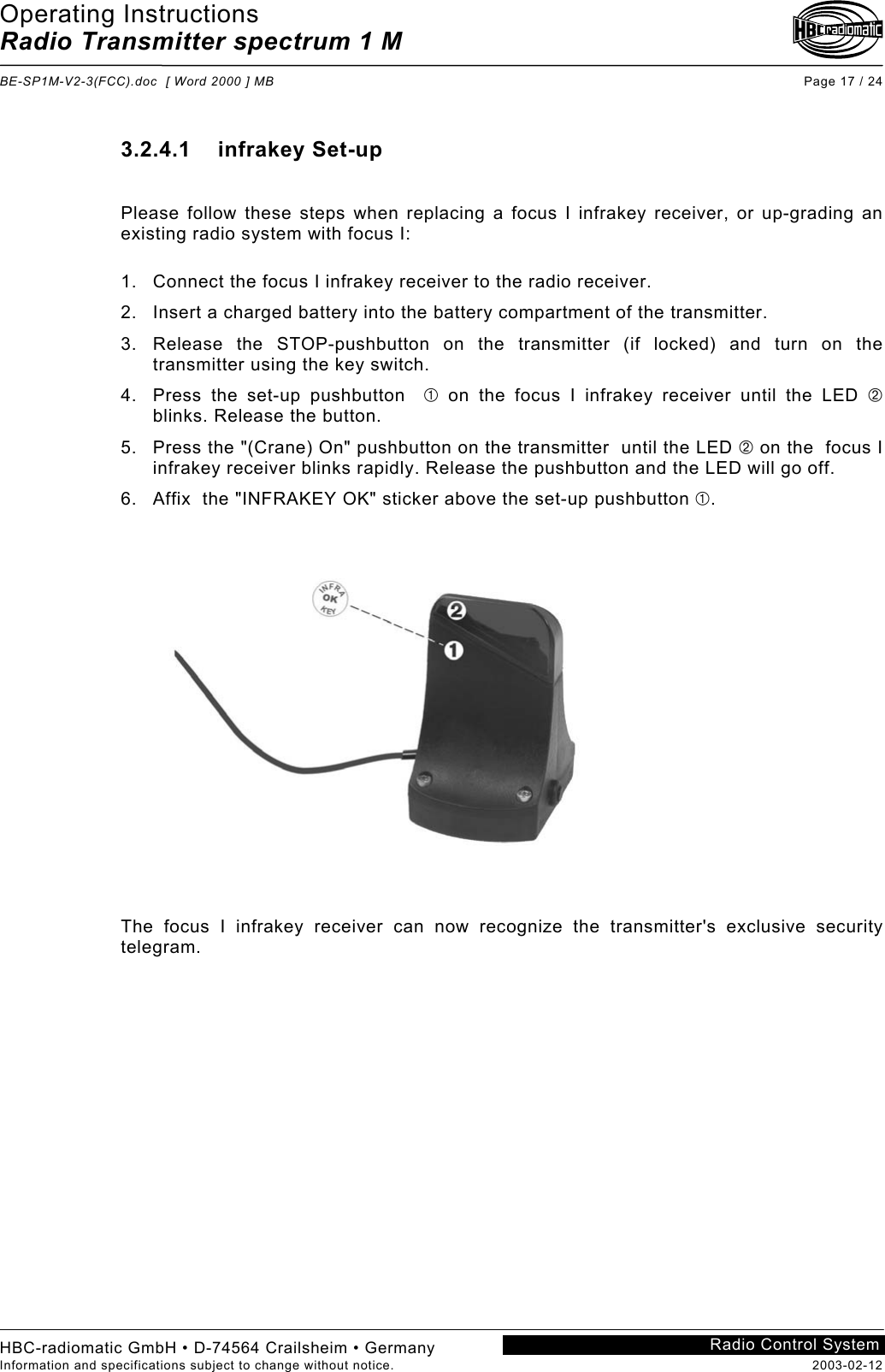 Operating Instructions Radio Transmitter spectrum 1 M  BE-SP1M-V2-3(FCC).doc  [ Word 2000 ] MB Page 17 / 24 HBC-radiomatic GmbH • D-74564 Crailsheim • Germany Information and specifications subject to change without notice.  2003-02-12 Radio Control System 3.2.4.1    infrakey Set-up  Please follow these steps when replacing a focus I infrakey receiver, or up-grading an existing radio system with focus I:  1.  Connect the focus I infrakey receiver to the radio receiver. 2.  Insert a charged battery into the battery compartment of the transmitter. 3.  Release the STOP-pushbutton on the transmitter (if locked) and turn on the transmitter using the key switch. 4.  Press the set-up pushbutton   on the focus I infrakey receiver until the LED  blinks. Release the button. 5.  Press the &quot;(Crane) On&quot; pushbutton on the transmitter  until the LED  on the  focus I infrakey receiver blinks rapidly. Release the pushbutton and the LED will go off. 6.  Affix  the &quot;INFRAKEY OK&quot; sticker above the set-up pushbutton .  The focus I infrakey receiver can now recognize the transmitter&apos;s exclusive security telegram.  