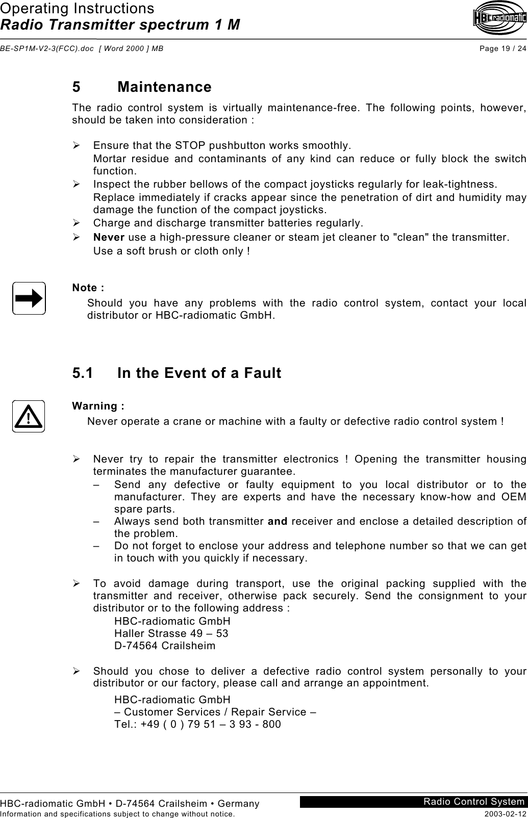 Operating Instructions Radio Transmitter spectrum 1 M  BE-SP1M-V2-3(FCC).doc  [ Word 2000 ] MB Page 19 / 24 HBC-radiomatic GmbH • D-74564 Crailsheim • Germany Information and specifications subject to change without notice.  2003-02-12 Radio Control System    5 Maintenance The radio control system is virtually maintenance-free. The following points, however, should be taken into consideration :    Ensure that the STOP pushbutton works smoothly. Mortar residue and contaminants of any kind can reduce or fully block the switch function.   Inspect the rubber bellows of the compact joysticks regularly for leak-tightness. Replace immediately if cracks appear since the penetration of dirt and humidity may damage the function of the compact joysticks.   Charge and discharge transmitter batteries regularly.   Never use a high-pressure cleaner or steam jet cleaner to &quot;clean&quot; the transmitter. Use a soft brush or cloth only !   Note : Should you have any problems with the radio control system, contact your local distributor or HBC-radiomatic GmbH.    5.1  In the Event of a Fault  Warning : Never operate a crane or machine with a faulty or defective radio control system !     Never try to repair the transmitter electronics ! Opening the transmitter housing terminates the manufacturer guarantee. –  Send any defective or faulty equipment to you local distributor or to the manufacturer. They are experts and have the necessary know-how and OEM spare parts. –  Always send both transmitter and receiver and enclose a detailed description of the problem. –  Do not forget to enclose your address and telephone number so that we can get in touch with you quickly if necessary.    To avoid damage during transport, use the original packing supplied with the transmitter and receiver, otherwise pack securely. Send the consignment to your distributor or to the following address : HBC-radiomatic GmbH Haller Strasse 49 – 53 D-74564 Crailsheim    Should you chose to deliver a defective radio control system personally to your distributor or our factory, please call and arrange an appointment. HBC-radiomatic GmbH – Customer Services / Repair Service – Tel.: +49 ( 0 ) 79 51 – 3 93 - 800  