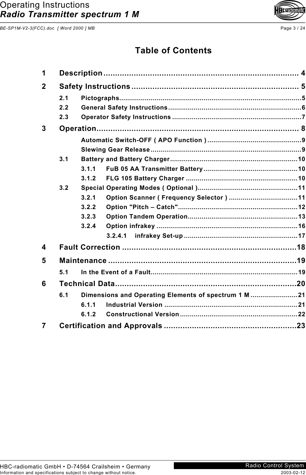 Operating Instructions Radio Transmitter spectrum 1 M  BE-SP1M-V2-3(FCC).doc  [ Word 2000 ] MB Page 3 / 24 HBC-radiomatic GmbH • D-74564 Crailsheim • Germany Information and specifications subject to change without notice.  2003-02-12 Radio Control System    Table of Contents  1 Description.................................................................................... 4 2 Safety Instructions ........................................................................ 5 2.1 Pictographs.............................................................................................5 2.2 General Safety Instructions....................................................................6 2.3 Operator Safety Instructions ..................................................................7 3 Operation....................................................................................... 8 Automatic Switch-OFF ( APO Function ) ................................................9 Slewing Gear Release.............................................................................9 3.1 Battery and Battery Charger.................................................................10 3.1.1 FuB 05 AA Transmitter Battery................................................10 3.1.2 FLG 105 Battery Charger .........................................................10 3.2 Special Operating Modes ( Optional )...................................................11 3.2.1 Option Scanner ( Frequency Selector ) ...................................11 3.2.2 Option &quot;Pitch – Catch&quot;.............................................................12 3.2.3 Option Tandem Operation........................................................13 3.2.4 Option infrakey ........................................................................16              3.2.4.1    infrakey Set-up ..........................................................17 4 Fault Correction ...........................................................................18 5 Maintenance .................................................................................19 5.1 In the Event of a Fault...........................................................................19 6 Technical Data..............................................................................20 6.1 Dimensions and Operating Elements of spectrum 1 M ........................21 6.1.1 Industrial Version ....................................................................21 6.1.2 Constructional Version ............................................................22 7 Certification and Approvals .........................................................23    