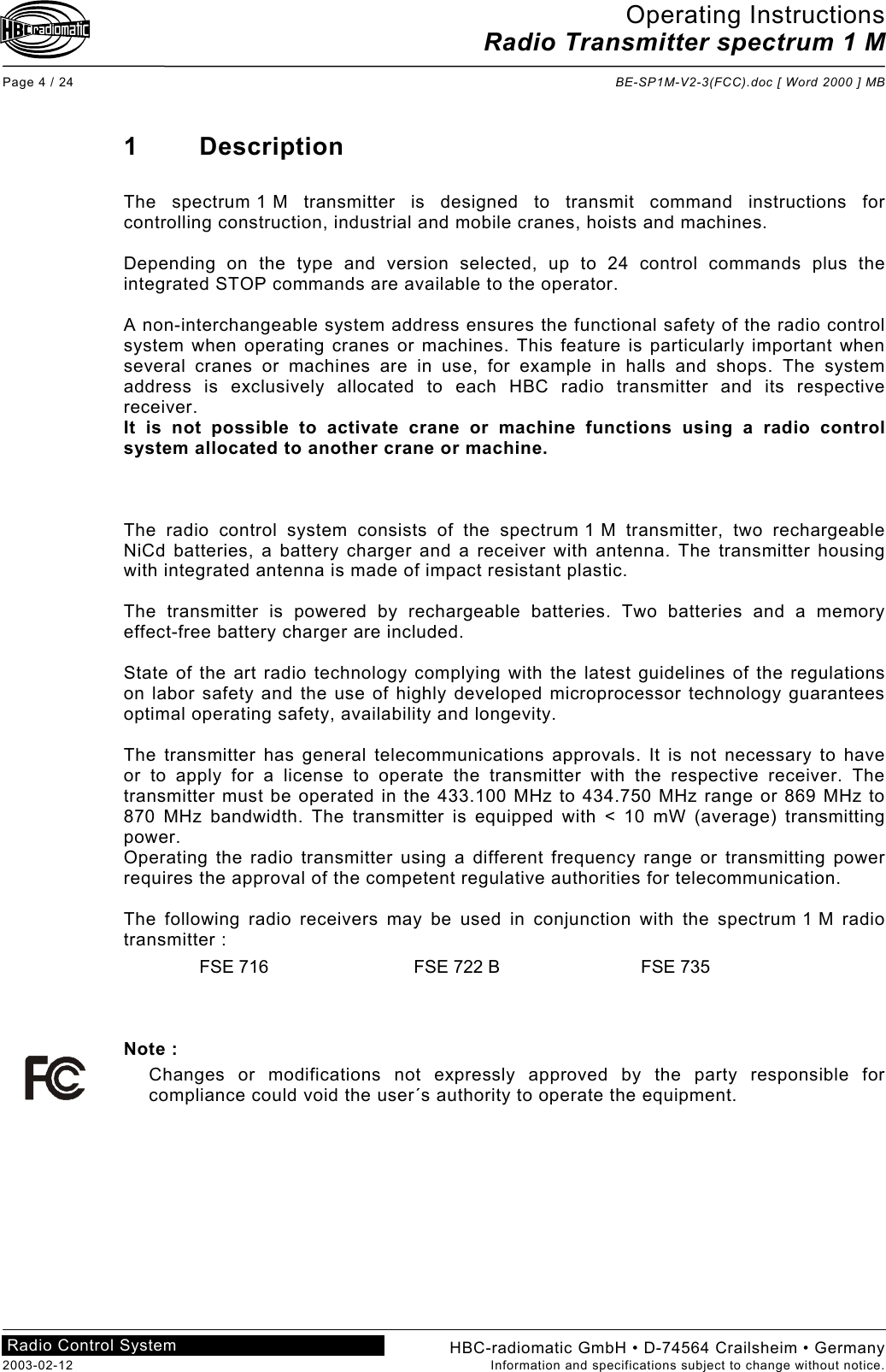 Operating Instructions Radio Transmitter spectrum 1 M  Page 4 / 24  BE-SP1M-V2-3(FCC).doc [ Word 2000 ] MB HBC-radiomatic GmbH • D-74564 Crailsheim • Germany 2003-02-12  Information and specifications subject to change without notice. Radio Control System     1 Description  The spectrum 1 M transmitter is designed to transmit command instructions for controlling construction, industrial and mobile cranes, hoists and machines.  Depending on the type and version selected, up to 24 control commands plus the integrated STOP commands are available to the operator.  A non-interchangeable system address ensures the functional safety of the radio control system when operating cranes or machines. This feature is particularly important when several cranes or machines are in use, for example in halls and shops. The system address is exclusively allocated to each HBC radio transmitter and its respective receiver. It is not possible to activate crane or machine functions using a radio control system allocated to another crane or machine.    The radio control system consists of the spectrum 1 M transmitter, two rechargeable NiCd batteries, a battery charger and a receiver with antenna. The transmitter housing with integrated antenna is made of impact resistant plastic.  The transmitter is powered by rechargeable batteries. Two batteries and a memory effect-free battery charger are included.  State of the art radio technology complying with the latest guidelines of the regulations on labor safety and the use of highly developed microprocessor technology guarantees optimal operating safety, availability and longevity.  The transmitter has general telecommunications approvals. It is not necessary to have or to apply for a license to operate the transmitter with the respective receiver. The transmitter must be operated in the 433.100 MHz to 434.750 MHz range or 869 MHz to 870 MHz bandwidth. The transmitter is equipped with &lt; 10 mW (average) transmitting power. Operating the radio transmitter using a different frequency range or transmitting power requires the approval of the competent regulative authorities for telecommunication.  The following radio receivers may be used in conjunction with the spectrum 1 M radio transmitter : FSE 716  FSE 722 B  FSE 735    Note : Changes or modifications not expressly approved by the party responsible for compliance could void the user´s authority to operate the equipment.    
