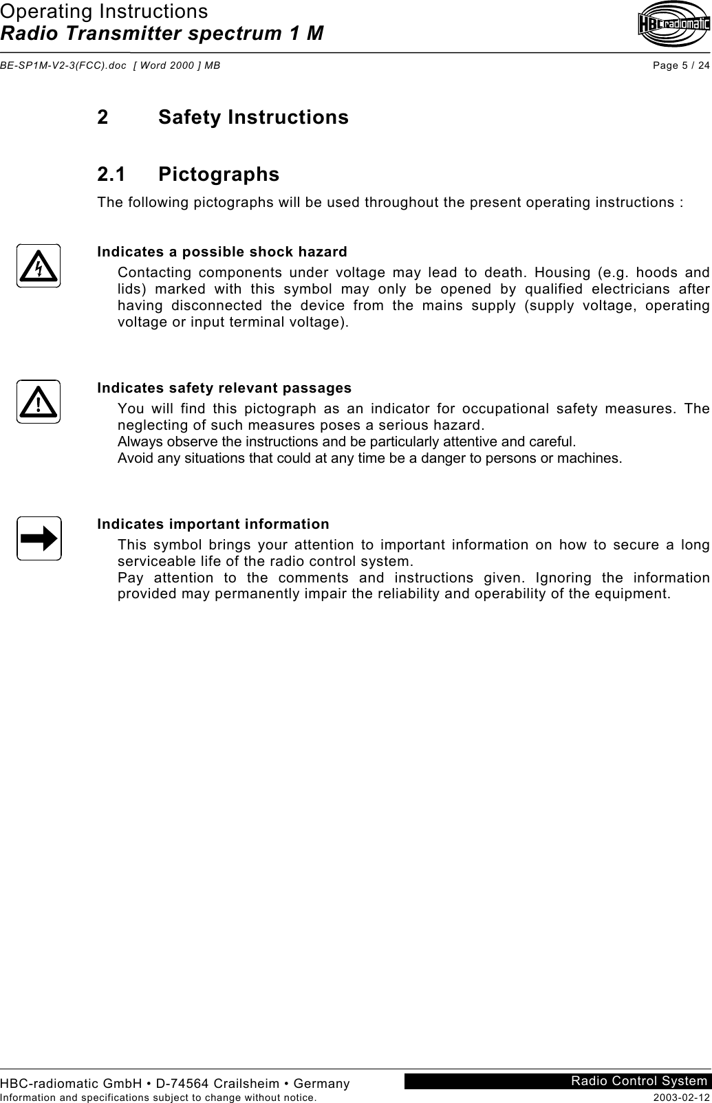 Operating Instructions Radio Transmitter spectrum 1 M  BE-SP1M-V2-3(FCC).doc  [ Word 2000 ] MB Page 5 / 24 HBC-radiomatic GmbH • D-74564 Crailsheim • Germany Information and specifications subject to change without notice.  2003-02-12 Radio Control System    2 Safety Instructions  2.1 Pictographs The following pictographs will be used throughout the present operating instructions :   Indicates a possible shock hazard Contacting components under voltage may lead to death. Housing (e.g. hoods and lids) marked with this symbol may only be opened by qualified electricians after having disconnected the device from the mains supply (supply voltage, operating voltage or input terminal voltage).    Indicates safety relevant passages You will find this pictograph as an indicator for occupational safety measures. The neglecting of such measures poses a serious hazard. Always observe the instructions and be particularly attentive and careful. Avoid any situations that could at any time be a danger to persons or machines.    Indicates important information This symbol brings your attention to important information on how to secure a long serviceable life of the radio control system. Pay attention to the comments and instructions given. Ignoring the information provided may permanently impair the reliability and operability of the equipment.     