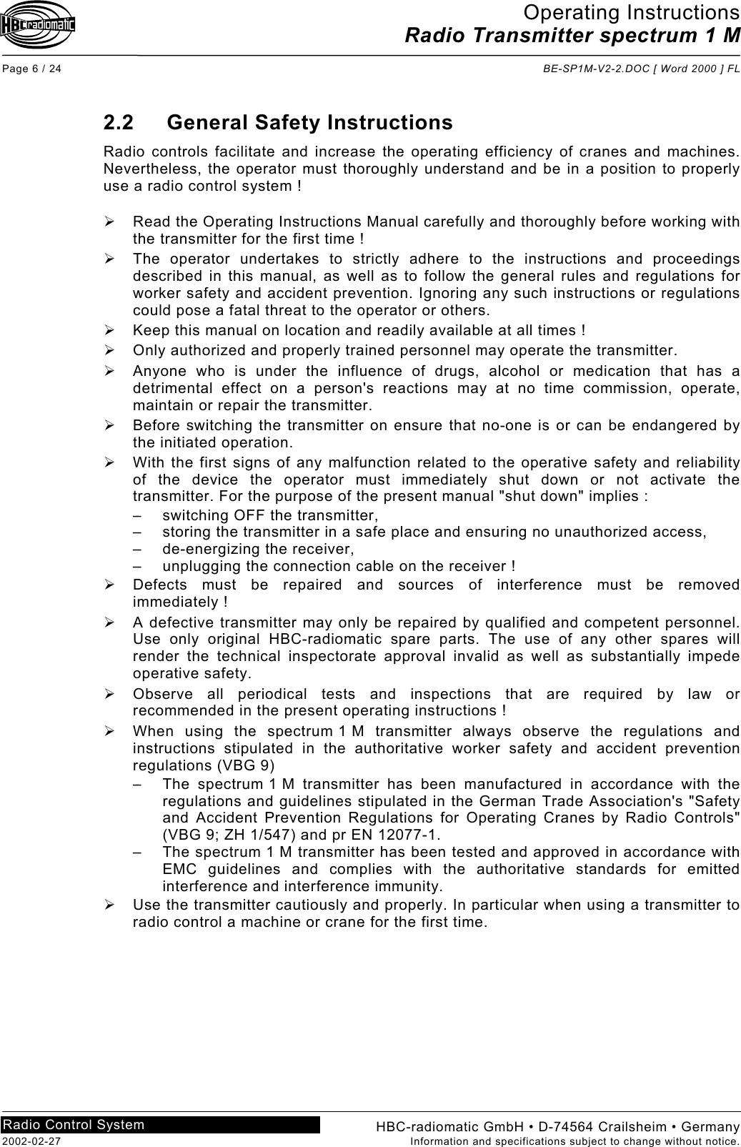 Operating Instructions Radio Transmitter spectrum 1 M  Page 6 / 24  BE-SP1M-V2-2.DOC [ Word 2000 ] FL HBC-radiomatic GmbH • D-74564 Crailsheim • Germany 2002-02-27  Information and specifications subject to change without notice. Radio Control System     2.2 General Safety Instructions Radio controls facilitate and increase the operating efficiency of cranes and machines. Nevertheless, the operator must thoroughly understand and be in a position to properly use a radio control system !    Read the Operating Instructions Manual carefully and thoroughly before working with the transmitter for the first time !   The operator undertakes to strictly adhere to the instructions and proceedings described in this manual, as well as to follow the general rules and regulations for worker safety and accident prevention. Ignoring any such instructions or regulations could pose a fatal threat to the operator or others.   Keep this manual on location and readily available at all times !   Only authorized and properly trained personnel may operate the transmitter.   Anyone who is under the influence of drugs, alcohol or medication that has a detrimental effect on a person&apos;s reactions may at no time commission, operate, maintain or repair the transmitter.   Before switching the transmitter on ensure that no-one is or can be endangered by the initiated operation.   With the first signs of any malfunction related to the operative safety and reliability of the device the operator must immediately shut down or not activate the transmitter. For the purpose of the present manual &quot;shut down&quot; implies : –  switching OFF the transmitter, –  storing the transmitter in a safe place and ensuring no unauthorized access, – de-energizing the receiver, –  unplugging the connection cable on the receiver !   Defects must be repaired and sources of interference must be removed immediately !   A defective transmitter may only be repaired by qualified and competent personnel. Use only original HBC-radiomatic spare parts. The use of any other spares will render the technical inspectorate approval invalid as well as substantially impede operative safety.   Observe all periodical tests and inspections that are required by law or recommended in the present operating instructions !   When using the spectrum 1 M transmitter always observe the regulations and instructions stipulated in the authoritative worker safety and accident prevention regulations (VBG 9) –  The spectrum 1 M transmitter has been manufactured in accordance with the regulations and guidelines stipulated in the German Trade Association&apos;s &quot;Safety and Accident Prevention Regulations for Operating Cranes by Radio Controls&quot; (VBG 9; ZH 1/547) and pr EN 12077-1. –  The spectrum 1 M transmitter has been tested and approved in accordance with EMC guidelines and complies with the authoritative standards for emitted interference and interference immunity.   Use the transmitter cautiously and properly. In particular when using a transmitter to radio control a machine or crane for the first time.   