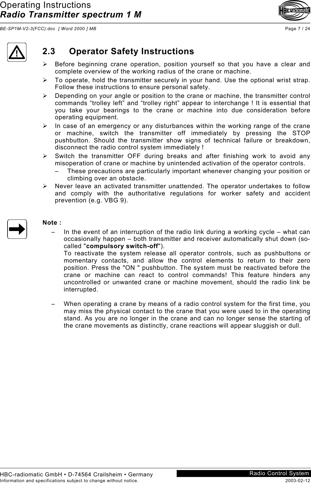 Operating Instructions Radio Transmitter spectrum 1 M  BE-SP1M-V2-3(FCC).doc  [ Word 2000 ] MB Page 7 / 24 HBC-radiomatic GmbH • D-74564 Crailsheim • Germany Information and specifications subject to change without notice.  2003-02-12 Radio Control System    2.3 Operator Safety Instructions   Before beginning crane operation, position yourself so that you have a clear and complete overview of the working radius of the crane or machine.   To operate, hold the transmitter securely in your hand. Use the optional wrist strap. Follow these instructions to ensure personal safety.   Depending on your angle or position to the crane or machine, the transmitter control commands “trolley left” and “trolley right” appear to interchange ! It is essential that you take your bearings to the crane or machine into due consideration before operating equipment.   In case of an emergency or any disturbances within the working range of the crane or machine, switch the transmitter off immediately by pressing the STOP pushbutton. Should the transmitter show signs of technical failure or breakdown, disconnect the radio control system immediately !   Switch the transmitter OFF during breaks and after finishing work to avoid any misoperation of crane or machine by unintended activation of the operator controls. –  These precautions are particularly important whenever changing your position or climbing over an obstacle.   Never leave an activated transmitter unattended. The operator undertakes to follow and comply with the authoritative regulations for worker safety and accident prevention (e.g. VBG 9).   Note : –  In the event of an interruption of the radio link during a working cycle – what can occasionally happen – both transmitter and receiver automatically shut down (so-called &quot;compulsory switch-off&quot;). To reactivate the system release all operator controls, such as pushbuttons or momentary contacts, and allow the control elements to return to their zero position. Press the &quot;ON &quot; pushbutton. The system must be reactivated before the crane or machine can react to control commands! This feature hinders any uncontrolled or unwanted crane or machine movement, should the radio link be interrupted.  –  When operating a crane by means of a radio control system for the first time, you may miss the physical contact to the crane that you were used to in the operating stand. As you are no longer in the crane and can no longer sense the starting of the crane movements as distinctly, crane reactions will appear sluggish or dull.     