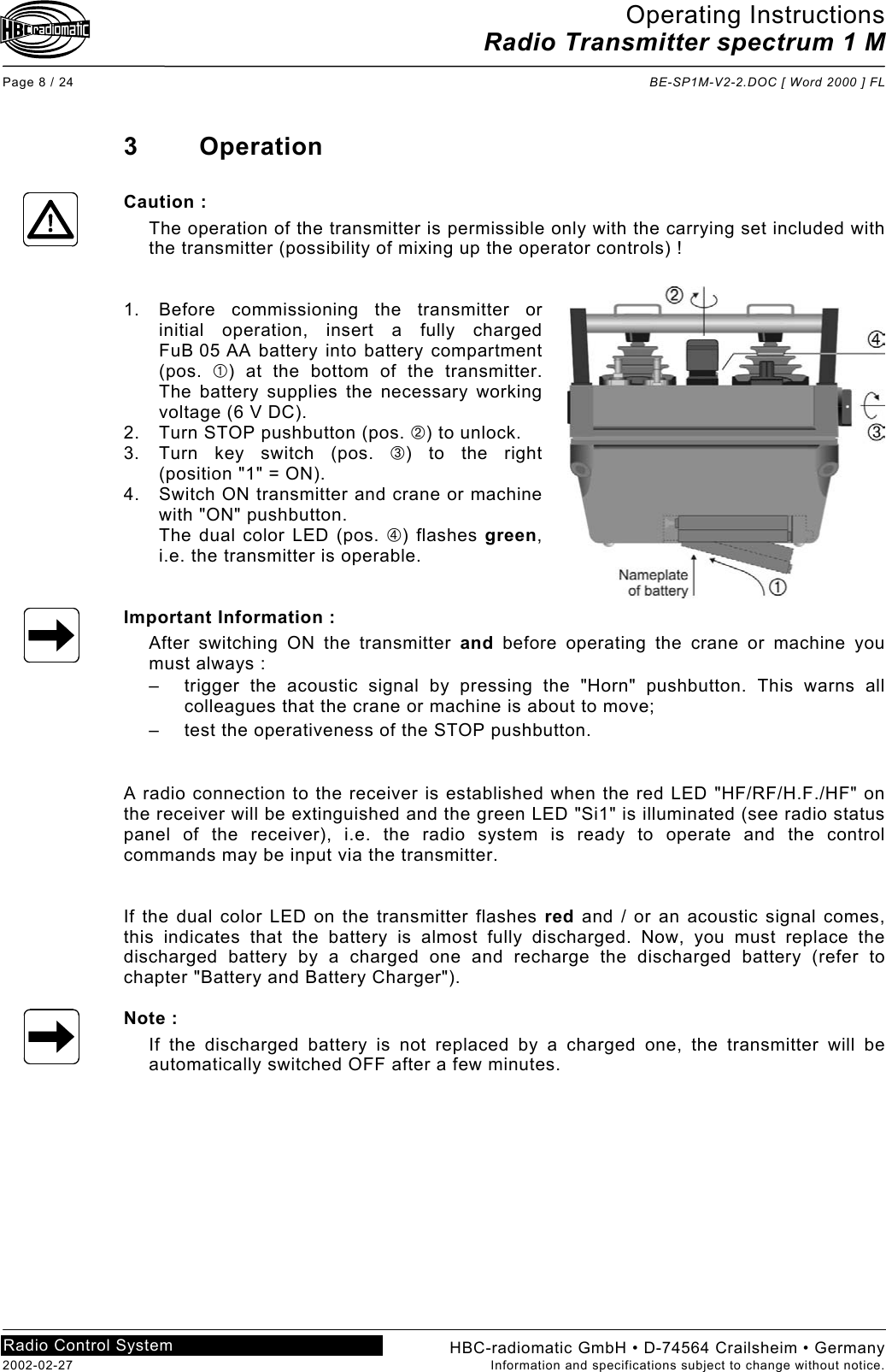 Operating Instructions Radio Transmitter spectrum 1 M  Page 8 / 24  BE-SP1M-V2-2.DOC [ Word 2000 ] FL HBC-radiomatic GmbH • D-74564 Crailsheim • Germany 2002-02-27  Information and specifications subject to change without notice. Radio Control System     3 Operation  Caution : The operation of the transmitter is permissible only with the carrying set included with the transmitter (possibility of mixing up the operator controls) !   1.  Before commissioning the transmitter or initial operation, insert a fully charged FuB 05 AA battery into battery compartment (pos.  ) at the bottom of the transmitter. The battery supplies the necessary working voltage (6 V DC). 2.  Turn STOP pushbutton (pos. ) to unlock. 3.  Turn key switch (pos. ) to the right (position &quot;1&quot; = ON). 4.  Switch ON transmitter and crane or machine with &quot;ON&quot; pushbutton. The dual color LED (pos. ) flashes green, i.e. the transmitter is operable.   Important Information : After switching ON the transmitter and before operating the crane or machine you must always : –  trigger the acoustic signal by pressing the &quot;Horn&quot; pushbutton. This warns all colleagues that the crane or machine is about to move; –  test the operativeness of the STOP pushbutton.   A radio connection to the receiver is established when the red LED &quot;HF/RF/H.F./HF&quot; on the receiver will be extinguished and the green LED &quot;Si1&quot; is illuminated (see radio status panel of the receiver), i.e. the radio system is ready to operate and the control commands may be input via the transmitter.   If the dual color LED on the transmitter flashes red and / or an acoustic signal comes, this indicates that the battery is almost fully discharged. Now, you must replace the discharged battery by a charged one and recharge the discharged battery (refer to chapter &quot;Battery and Battery Charger&quot;).  Note : If the discharged battery is not replaced by a charged one, the transmitter will be automatically switched OFF after a few minutes.   