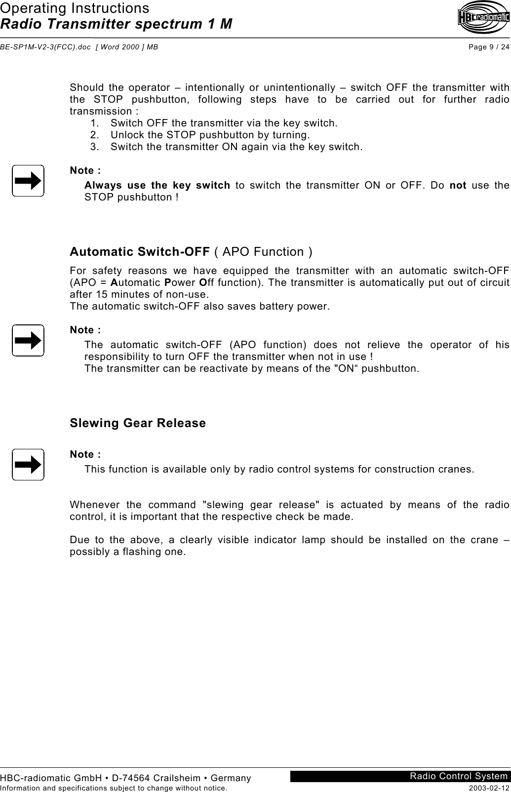 Operating Instructions Radio Transmitter spectrum 1 M  BE-SP1M-V2-3(FCC).doc  [ Word 2000 ] MB Page 9 / 24 HBC-radiomatic GmbH • D-74564 Crailsheim • Germany Information and specifications subject to change without notice.  2003-02-12 Radio Control System     Should the operator – intentionally or unintentionally – switch OFF the transmitter with the STOP pushbutton, following steps have to be carried out for further radio transmission : 1.  Switch OFF the transmitter via the key switch. 2.  Unlock the STOP pushbutton by turning. 3.  Switch the transmitter ON again via the key switch.  Note : Always use the key switch to switch the transmitter ON or OFF. Do not use the STOP pushbutton !    Automatic Switch-OFF ( APO Function ) For safety reasons we have equipped the transmitter with an automatic switch-OFF (APO = Automatic Power Off function). The transmitter is automatically put out of circuit after 15 minutes of non-use. The automatic switch-OFF also saves battery power.  Note : The automatic switch-OFF (APO function) does not relieve the operator of his responsibility to turn OFF the transmitter when not in use ! The transmitter can be reactivate by means of the &quot;ON“ pushbutton.    Slewing Gear Release  Note : This function is available only by radio control systems for construction cranes.   Whenever the command &quot;slewing gear release&quot; is actuated by means of the radio control, it is important that the respective check be made.  Due to the above, a clearly visible indicator lamp should be installed on the crane – possibly a flashing one.   