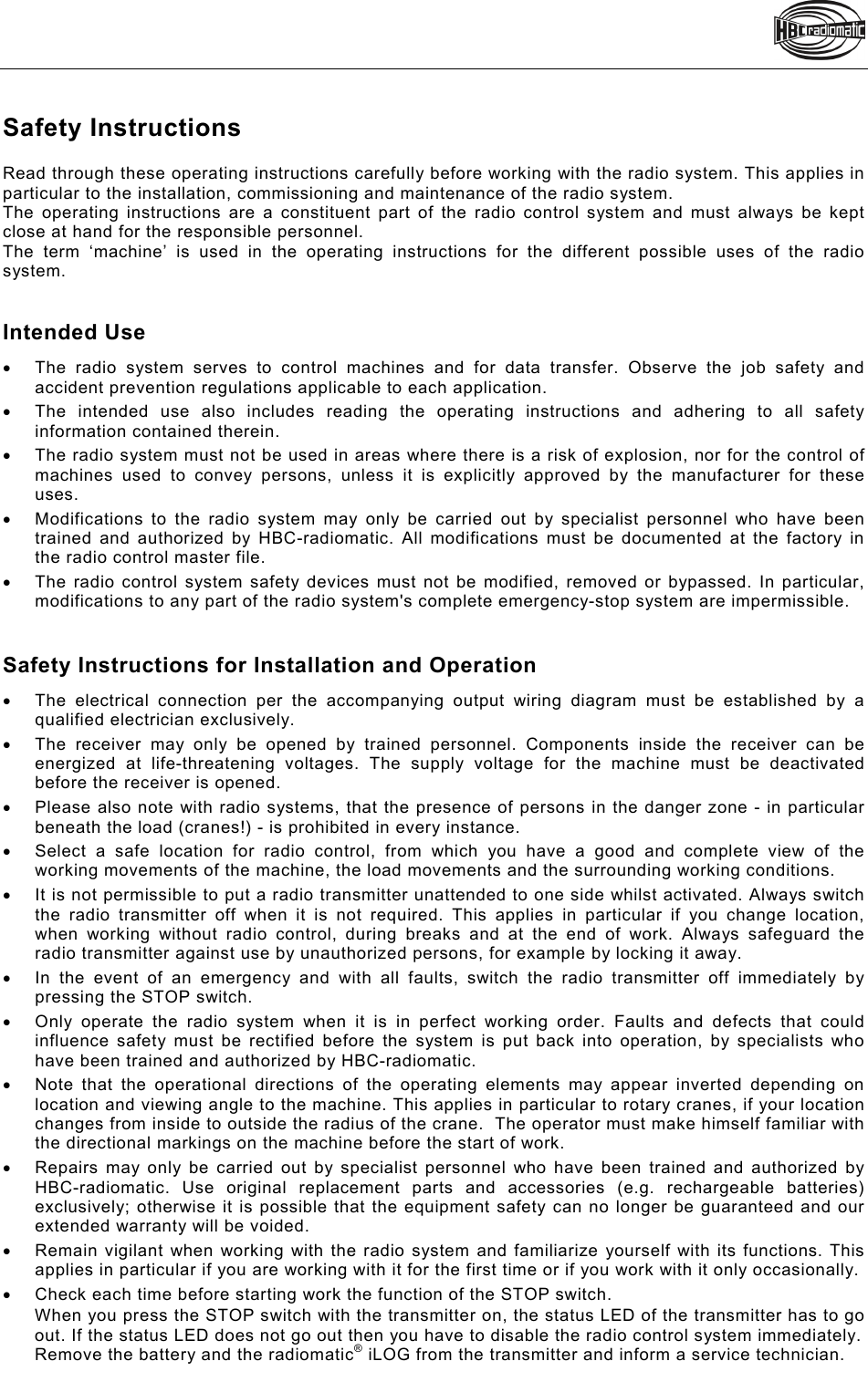    Safety Instructions Read through these operating instructions carefully before working with the radio system. This applies in particular to the installation, commissioning and maintenance of the radio system.  The operating instructions are a constituent part of the radio control system and must always be kept close at hand for the responsible personnel.  The term ‘machine’ is used in the operating instructions for the different possible uses of the radio system.   Intended Use   The radio system serves to control machines and for data transfer. Observe the job safety and accident prevention regulations applicable to each application.   The intended use also includes reading the operating instructions and adhering to all safety information contained therein.   The radio system must not be used in areas where there is a risk of explosion, nor for the control of machines used to convey persons, unless it is explicitly approved by the manufacturer for these uses.   Modifications to the radio system may only be carried out by specialist personnel who have been trained and authorized by HBC-radiomatic. All modifications must be documented at the factory in the radio control master file.    The radio control system safety devices must not be modified, removed or bypassed. In particular, modifications to any part of the radio system&apos;s complete emergency-stop system are impermissible.   Safety Instructions for Installation and Operation   The electrical connection per the accompanying output wiring diagram must be established by a qualified electrician exclusively.   The receiver may only be opened by trained personnel. Components inside the receiver can be energized at life-threatening voltages. The supply voltage for the machine must be deactivated before the receiver is opened.    Please also note with radio systems, that the presence of persons in the danger zone - in particular beneath the load (cranes!) - is prohibited in every instance.   Select a safe location for radio control, from which you have a good and complete view of the working movements of the machine, the load movements and the surrounding working conditions.   It is not permissible to put a radio transmitter unattended to one side whilst activated. Always switch the radio transmitter off when it is not required. This applies in particular if you change location, when working without radio control, during breaks and at the end of work. Always safeguard the radio transmitter against use by unauthorized persons, for example by locking it away.   In the event of an emergency and with all faults, switch the radio transmitter off immediately by pressing the STOP switch.   Only operate the radio system when it is in perfect working order. Faults and defects that could influence safety must be rectified before the system is put back into operation, by specialists who have been trained and authorized by HBC-radiomatic.    Note that the operational directions of the operating elements may appear inverted depending on location and viewing angle to the machine. This applies in particular to rotary cranes, if your location changes from inside to outside the radius of the crane.  The operator must make himself familiar with the directional markings on the machine before the start of work.    Repairs may only be carried out by specialist personnel who have been trained and authorized by HBC-radiomatic. Use original replacement parts and accessories (e.g. rechargeable batteries) exclusively; otherwise it is possible that the equipment safety can no longer be guaranteed and our extended warranty will be voided.    Remain vigilant when working with the radio system and familiarize yourself with its functions. This applies in particular if you are working with it for the first time or if you work with it only occasionally.    Check each time before starting work the function of the STOP switch. When you press the STOP switch with the transmitter on, the status LED of the transmitter has to go out. If the status LED does not go out then you have to disable the radio control system immediately. Remove the battery and the radiomatic® iLOG from the transmitter and inform a service technician. 