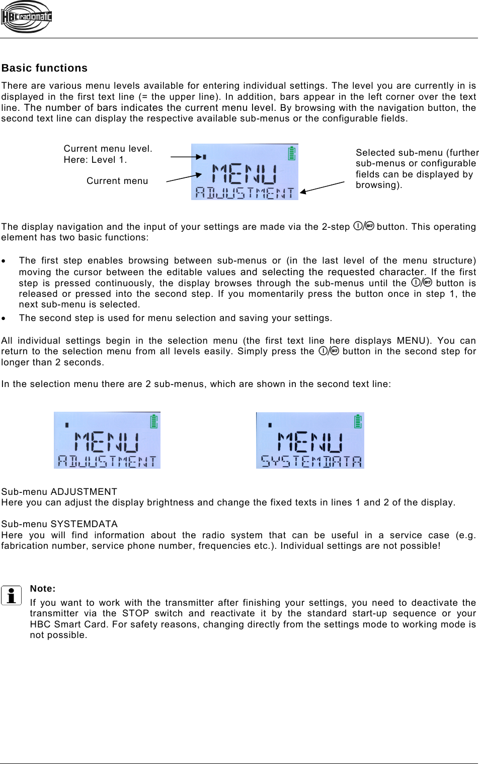   Basic functions There are various menu levels available for entering individual settings. The level you are currently in is displayed in the first text line (= the upper line). In addition, bars appear in the left corner over the text line. The number of bars indicates the current menu level. By browsing with the navigation button, the second text line can display the respective available sub-menus or the configurable fields.          The display navigation and the input of your settings are made via the 2-step   button. This operating element has two basic functions:    The first step enables browsing between sub-menus or (in the last level of the menu structure) moving the cursor between the editable values and selecting the requested character. If the first step is pressed continuously, the display browses through the sub-menus until the   button is released or pressed into the second step. If you momentarily press the button once in step 1, the next sub-menu is selected.   The second step is used for menu selection and saving your settings.  All individual settings begin in the selection menu (the first text line here displays MENU). You can return to the selection menu from all levels easily. Simply press the   button in the second step for longer than 2 seconds.  In the selection menu there are 2 sub-menus, which are shown in the second text line:          Sub-menu ADJUSTMENT  Here you can adjust the display brightness and change the fixed texts in lines 1 and 2 of the display.   Sub-menu SYSTEMDATA Here you will find information about the radio system that can be useful in a service case (e.g. fabrication number, service phone number, frequencies etc.). Individual settings are not possible!    Note:  If you want to work with the transmitter after finishing your settings, you need to deactivate the transmitter via the STOP switch and reactivate it by the standard start-up sequence or your  HBC Smart Card. For safety reasons, changing directly from the settings mode to working mode is not possible.    Current menu Current menu level. Here: Level 1.  Selected sub-menu (further sub-menus or configurable fields can be displayed by browsing). 