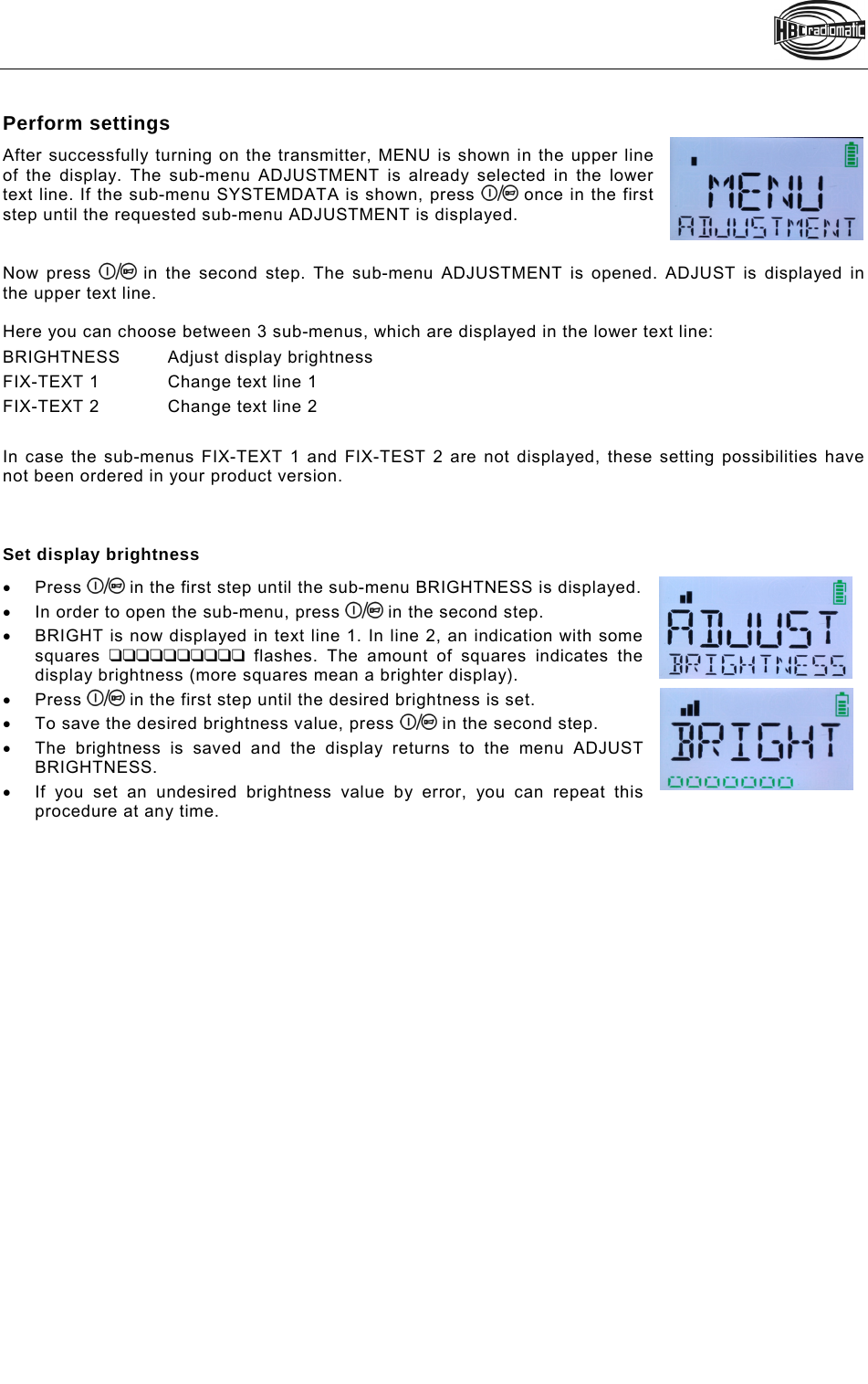   Perform settings After successfully turning on the transmitter, MENU is shown in the upper line of the display. The sub-menu ADJUSTMENT is already selected in the lower text line. If the sub-menu SYSTEMDATA is shown, press   once in the first step until the requested sub-menu ADJUSTMENT is displayed.    Now press   in the second step. The sub-menu ADJUSTMENT is opened. ADJUST is displayed in the upper text line.  Here you can choose between 3 sub-menus, which are displayed in the lower text line: BRIGHTNESS Adjust display brightness FIX-TEXT 1  Change text line 1  FIX-TEXT 2  Change text line 2   In case the sub-menus FIX-TEXT 1 and FIX-TEST 2 are not displayed, these setting possibilities have not been ordered in your product version.    Set display brightness  Press   in the first step until the sub-menu BRIGHTNESS is displayed.   In order to open the sub-menu, press   in the second step.   BRIGHT is now displayed in text line 1. In line 2, an indication with some squares   flashes. The amount of squares indicates the display brightness (more squares mean a brighter display).  Press   in the first step until the desired brightness is set.   To save the desired brightness value, press   in the second step.   The brightness is saved and the display returns to the menu ADJUST BRIGHTNESS.   If you set an undesired brightness value by error, you can repeat this procedure at any time.  