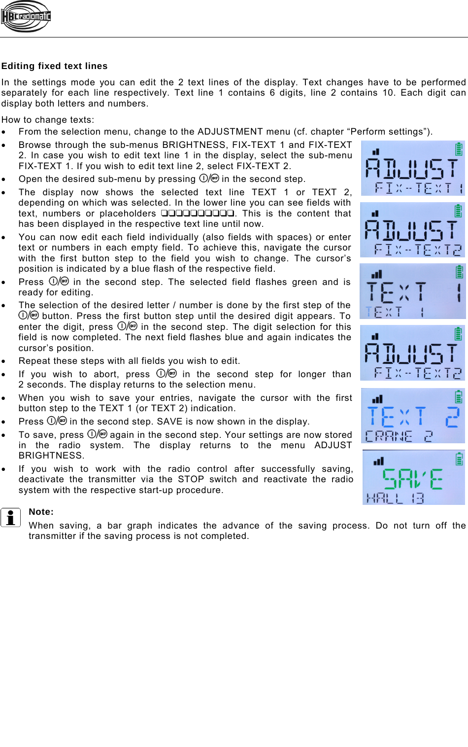   Editing fixed text lines In the settings mode you can edit the 2 text lines of the display. Text changes have to be performed separately for each line respectively. Text line 1 contains 6 digits, line 2 contains 10. Each digit can display both letters and numbers.  How to change texts:   From the selection menu, change to the ADJUSTMENT menu (cf. chapter “Perform settings”).   Browse through the sub-menus BRIGHTNESS, FIX-TEXT 1 and FIX-TEXT 2. In case you wish to edit text line 1 in the display, select the sub-menu FIX-TEXT 1. If you wish to edit text line 2, select FIX-TEXT 2.   Open the desired sub-menu by pressing   in the second step.   The display now shows the selected text line TEXT 1 or TEXT 2, depending on which was selected. In the lower line you can see fields with text, numbers or placeholders . This is the content that has been displayed in the respective text line until now.   You can now edit each field individually (also fields with spaces) or enter text or numbers in each empty field. To achieve this, navigate the cursor with the first button step to the field you wish to change. The cursor’s position is indicated by a blue flash of the respective field.  Press   in the second step. The selected field flashes green and is ready for editing.    The selection of the desired letter / number is done by the first step of the  button. Press the first button step until the desired digit appears. To enter the digit, press   in the second step. The digit selection for this field is now completed. The next field flashes blue and again indicates the cursor’s position.    Repeat these steps with all fields you wish to edit.    If you wish to abort, press   in the second step for longer than  2 seconds. The display returns to the selection menu.   When you wish to save your entries, navigate the cursor with the first button step to the TEXT 1 (or TEXT 2) indication.  Press   in the second step. SAVE is now shown in the display.  To save, press   again in the second step. Your settings are now stored in the radio system. The display returns to the menu ADJUST BRIGHTNESS.   If you wish to work with the radio control after successfully saving, deactivate the transmitter via the STOP switch and reactivate the radio system with the respective start-up procedure.  Note: When saving, a bar graph indicates the advance of the saving process. Do not turn off the transmitter if the saving process is not completed.   