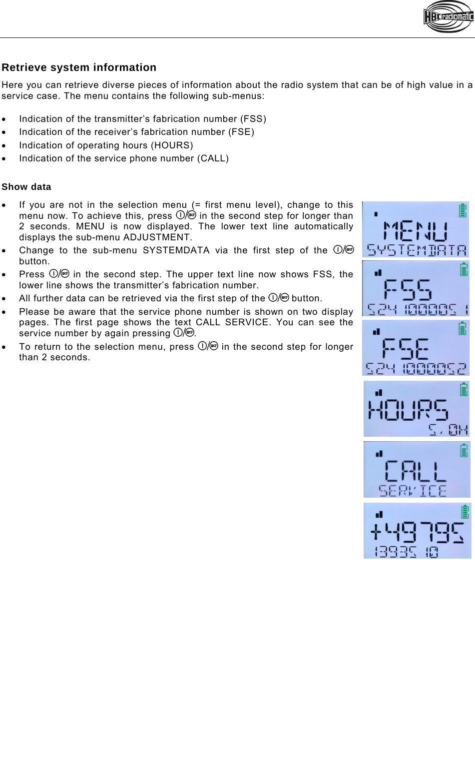   Retrieve system information Here you can retrieve diverse pieces of information about the radio system that can be of high value in a service case. The menu contains the following sub-menus:    Indication of the transmitter’s fabrication number (FSS)   Indication of the receiver’s fabrication number (FSE)   Indication of operating hours (HOURS)   Indication of the service phone number (CALL)  Show data   If you are not in the selection menu (= first menu level), change to this menu now. To achieve this, press   in the second step for longer than 2 seconds. MENU is now displayed. The lower text line automatically displays the sub-menu ADJUSTMENT.   Change to the sub-menu SYSTEMDATA via the first step of the   button.  Press   in the second step. The upper text line now shows FSS, the lower line shows the transmitter’s fabrication number.    All further data can be retrieved via the first step of the   button.   Please be aware that the service phone number is shown on two display pages. The first page shows the text CALL SERVICE. You can see the service number by again pressing  .   To return to the selection menu, press   in the second step for longer than 2 seconds.      