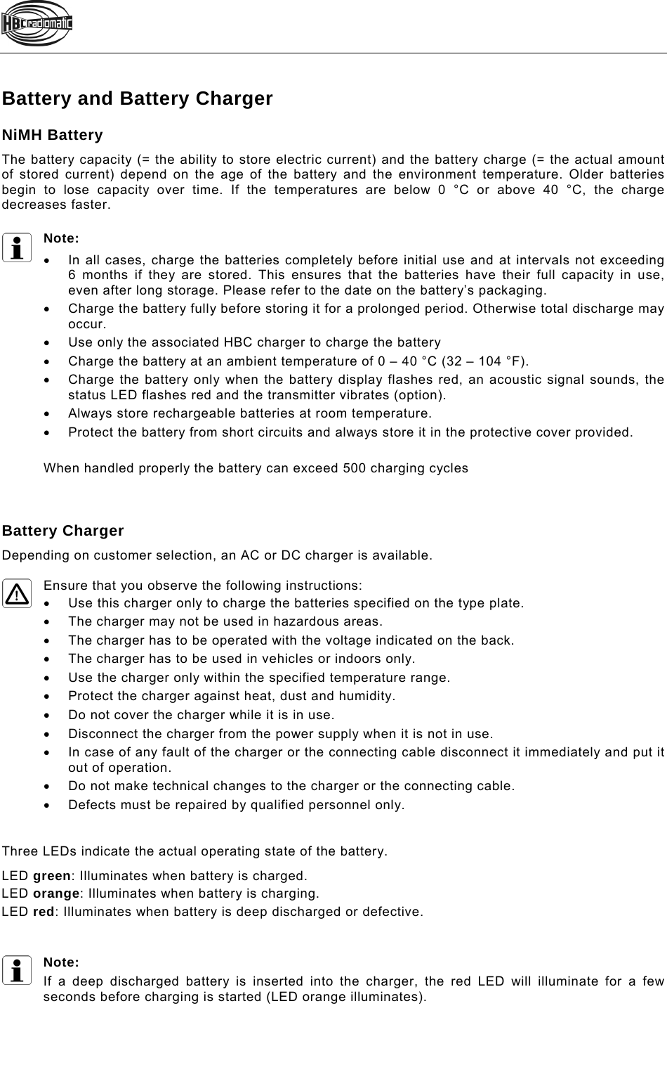    Battery and Battery Charger NiMH Battery The battery capacity (= the ability to store electric current) and the battery charge (= the actual amount of stored current) depend on the age of the battery and the environment temperature. Older batteries begin to lose capacity over time. If the temperatures are below 0 °C or above 40 °C, the charge decreases faster.   Note:   In all cases, charge the batteries completely before initial use and at intervals not exceeding  6 months if they are stored. This ensures that the batteries have their full capacity in use, even after long storage. Please refer to the date on the battery’s packaging.    Charge the battery fully before storing it for a prolonged period. Otherwise total discharge may occur.   Use only the associated HBC charger to charge the battery   Charge the battery at an ambient temperature of 0 – 40 °C (32 – 104 °F).    Charge the battery only when the battery display flashes red, an acoustic signal sounds, the status LED flashes red and the transmitter vibrates (option).     Always store rechargeable batteries at room temperature.     Protect the battery from short circuits and always store it in the protective cover provided.  When handled properly the battery can exceed 500 charging cycles    Battery Charger Depending on customer selection, an AC or DC charger is available.  Ensure that you observe the following instructions:   Use this charger only to charge the batteries specified on the type plate.    The charger may not be used in hazardous areas.   The charger has to be operated with the voltage indicated on the back.   The charger has to be used in vehicles or indoors only.   Use the charger only within the specified temperature range.   Protect the charger against heat, dust and humidity.    Do not cover the charger while it is in use.    Disconnect the charger from the power supply when it is not in use.    In case of any fault of the charger or the connecting cable disconnect it immediately and put it out of operation.    Do not make technical changes to the charger or the connecting cable.    Defects must be repaired by qualified personnel only.    Three LEDs indicate the actual operating state of the battery. LED green: Illuminates when battery is charged.  LED orange: Illuminates when battery is charging. LED red: Illuminates when battery is deep discharged or defective.     Note: If a deep discharged battery is inserted into the charger, the red LED will illuminate for a few seconds before charging is started (LED orange illuminates).   