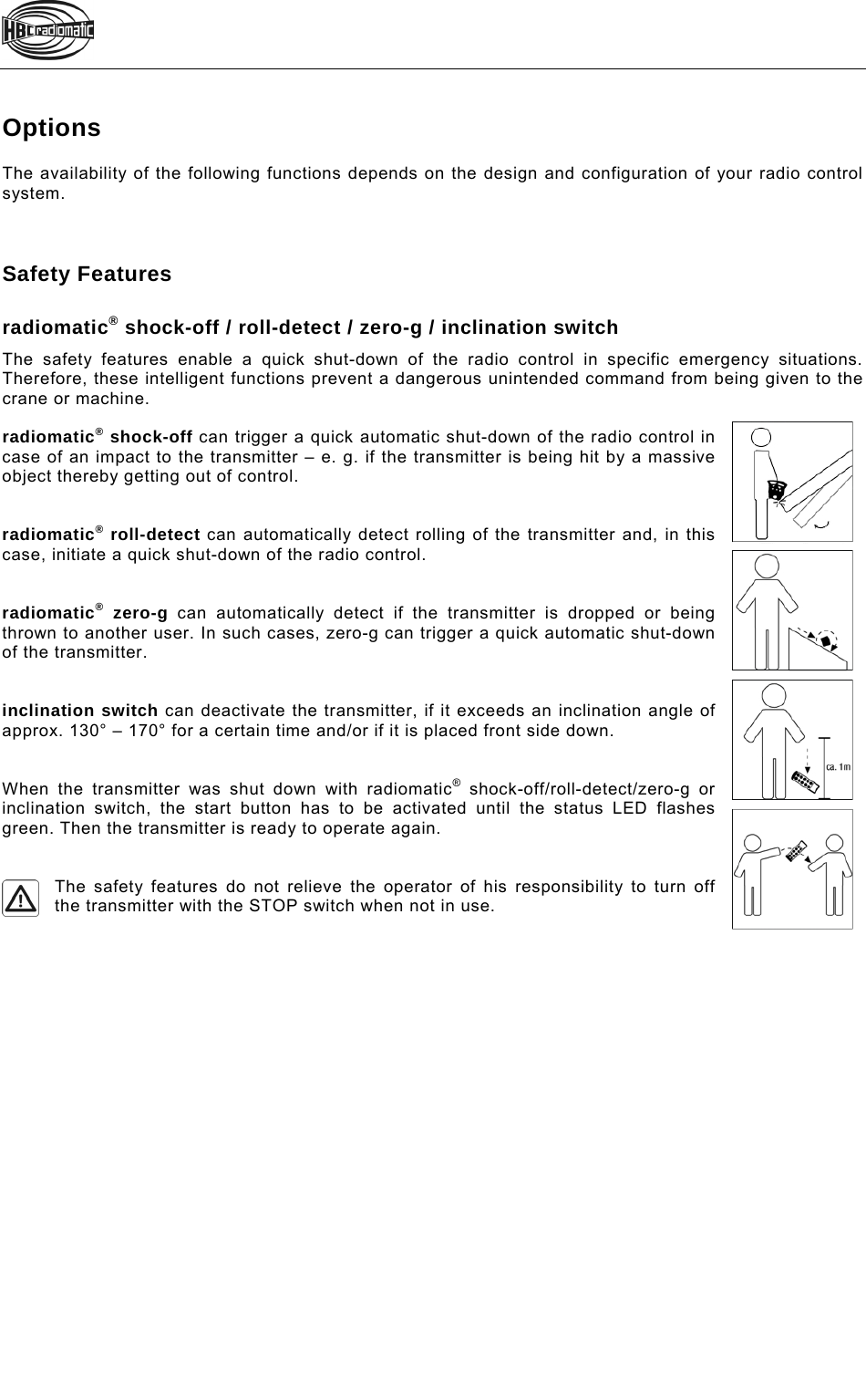    Options The availability of the following functions depends on the design and configuration of your radio control system.    Safety Features  radiomatic® shock-off / roll-detect / zero-g / inclination switch The safety features enable a quick shut-down of the radio control in specific emergency situations. Therefore, these intelligent functions prevent a dangerous unintended command from being given to the crane or machine.  radiomatic® shock-off can trigger a quick automatic shut-down of the radio control in case of an impact to the transmitter – e. g. if the transmitter is being hit by a massive object thereby getting out of control.   radiomatic® roll-detect can automatically detect rolling of the transmitter and, in this case, initiate a quick shut-down of the radio control.   radiomatic® zero-g can automatically detect if the transmitter is dropped or being thrown to another user. In such cases, zero-g can trigger a quick automatic shut-down of the transmitter.   inclination switch can deactivate the transmitter, if it exceeds an inclination angle of approx. 130° – 170° for a certain time and/or if it is placed front side down.    When the transmitter was shut down with radiomatic® shock-off/roll-detect/zero-g or inclination switch, the start button has to be activated until the status LED flashes green. Then the transmitter is ready to operate again.   The safety features do not relieve the operator of his responsibility to turn off the transmitter with the STOP switch when not in use.  