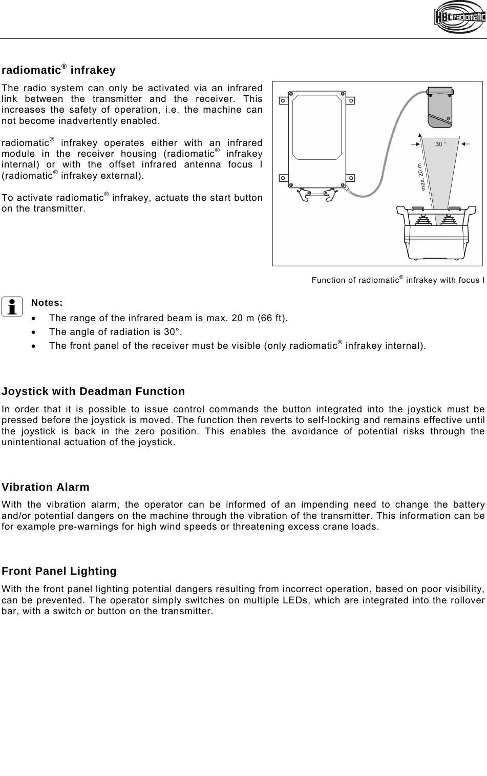    radiomatic® infrakey The radio system can only be activated via an infrared link between the transmitter and the receiver. This increases the safety of operation, i.e. the machine can not become inadvertently enabled.   radiomatic® infrakey operates either with an infrared module in the receiver housing (radiomatic® infrakey internal) or with the offset infrared antenna focus I (radiomatic® infrakey external).  To activate radiomatic® infrakey, actuate the start button on the transmitter.        Function of radiomatic® infrakey with focus I   Notes:   The range of the infrared beam is max. 20 m (66 ft).   The angle of radiation is 30°.   The front panel of the receiver must be visible (only radiomatic® infrakey internal).    Joystick with Deadman Function In order that it is possible to issue control commands the button integrated into the joystick must be pressed before the joystick is moved. The function then reverts to self-locking and remains effective until the joystick is back in the zero position. This enables the avoidance of potential risks through the unintentional actuation of the joystick.    Vibration Alarm With the vibration alarm, the operator can be informed of an impending need to change the battery and/or potential dangers on the machine through the vibration of the transmitter. This information can be for example pre-warnings for high wind speeds or threatening excess crane loads.    Front Panel Lighting With the front panel lighting potential dangers resulting from incorrect operation, based on poor visibility, can be prevented. The operator simply switches on multiple LEDs, which are integrated into the rollover bar, with a switch or button on the transmitter.     