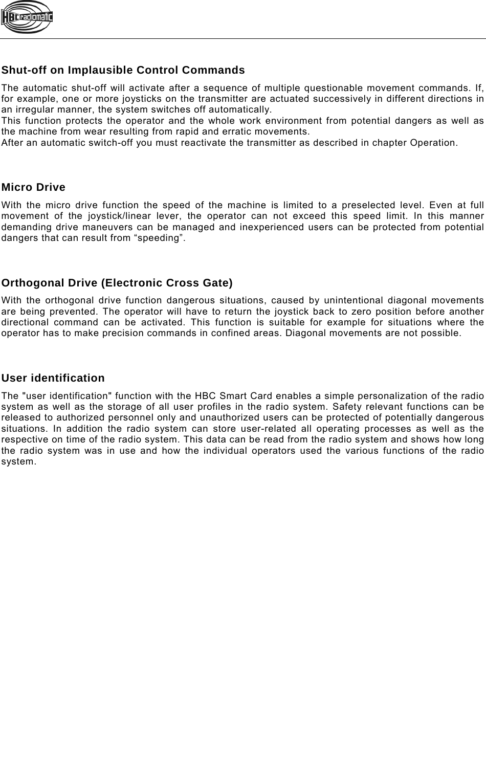    Shut-off on Implausible Control Commands The automatic shut-off will activate after a sequence of multiple questionable movement commands. If, for example, one or more joysticks on the transmitter are actuated successively in different directions in an irregular manner, the system switches off automatically. This function protects the operator and the whole work environment from potential dangers as well as the machine from wear resulting from rapid and erratic movements.  After an automatic switch-off you must reactivate the transmitter as described in chapter Operation.    Micro Drive With the micro drive function the speed of the machine is limited to a preselected level. Even at full movement of the joystick/linear lever, the operator can not exceed this speed limit. In this manner demanding drive maneuvers can be managed and inexperienced users can be protected from potential dangers that can result from “speeding”.     Orthogonal Drive (Electronic Cross Gate) With the orthogonal drive function dangerous situations, caused by unintentional diagonal movements are being prevented. The operator will have to return the joystick back to zero position before another directional command can be activated. This function is suitable for example for situations where the operator has to make precision commands in confined areas. Diagonal movements are not possible.    User identification The &quot;user identification&quot; function with the HBC Smart Card enables a simple personalization of the radio system as well as the storage of all user profiles in the radio system. Safety relevant functions can be released to authorized personnel only and unauthorized users can be protected of potentially dangerous situations. In addition the radio system can store user-related all operating processes as well as the respective on time of the radio system. This data can be read from the radio system and shows how long the radio system was in use and how the individual operators used the various functions of the radio system.     