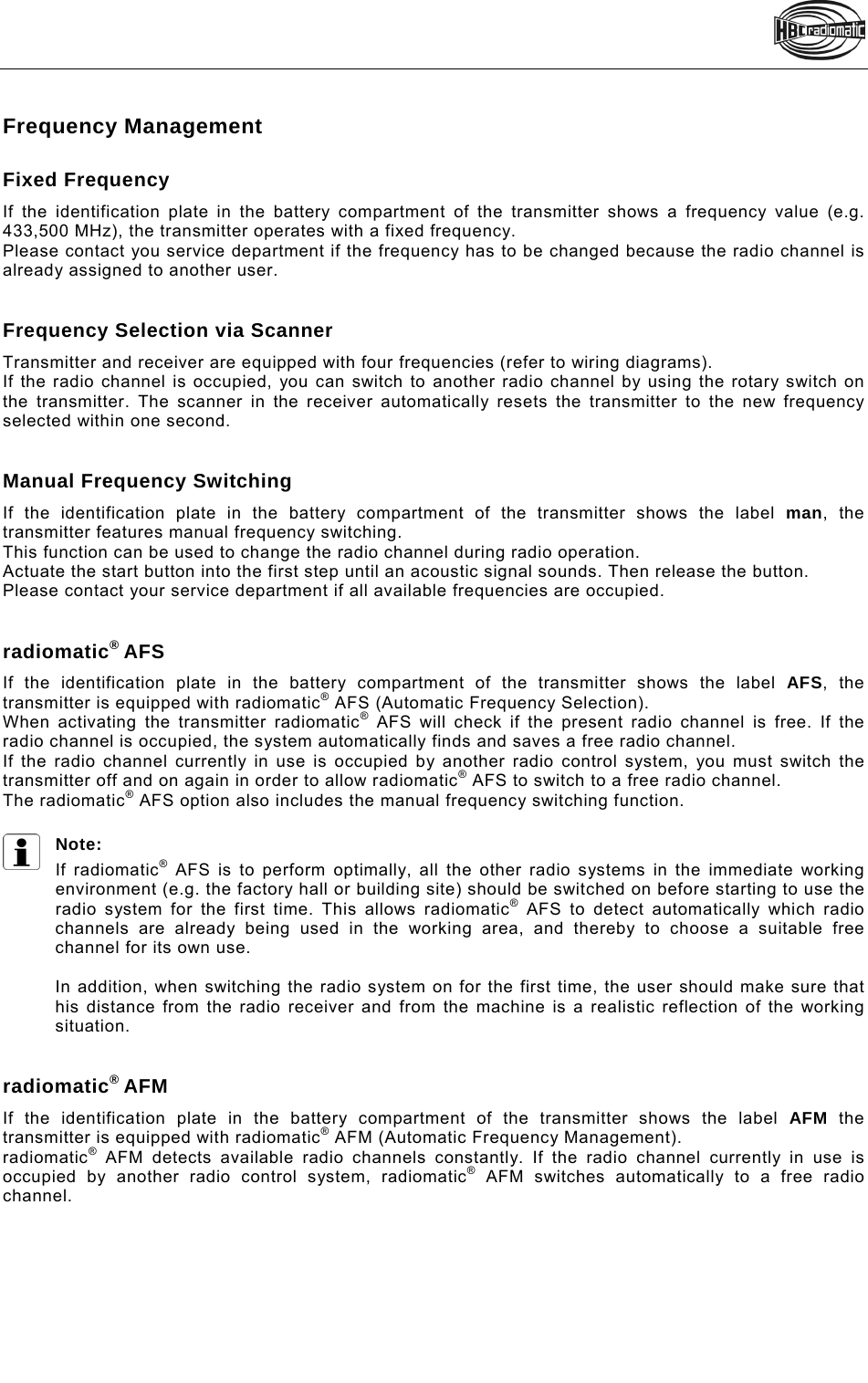    Frequency Management  Fixed Frequency  If the identification plate in the battery compartment of the transmitter shows a frequency value (e.g. 433,500 MHz), the transmitter operates with a fixed frequency. Please contact you service department if the frequency has to be changed because the radio channel is already assigned to another user.   Frequency Selection via Scanner  Transmitter and receiver are equipped with four frequencies (refer to wiring diagrams). If the radio channel is occupied, you can switch to another radio channel by using the rotary switch on the transmitter. The scanner in the receiver automatically resets the transmitter to the new frequency selected within one second.    Manual Frequency Switching  If the identification plate in the battery compartment of the transmitter shows the label man, the transmitter features manual frequency switching. This function can be used to change the radio channel during radio operation. Actuate the start button into the first step until an acoustic signal sounds. Then release the button.  Please contact your service department if all available frequencies are occupied.   radiomatic® AFS  If the identification plate in the battery compartment of the transmitter shows the label AFS, the transmitter is equipped with radiomatic® AFS (Automatic Frequency Selection). When activating the transmitter radiomatic® AFS will check if the present radio channel is free. If the radio channel is occupied, the system automatically finds and saves a free radio channel.  If the radio channel currently in use is occupied by another radio control system, you must switch the transmitter off and on again in order to allow radiomatic® AFS to switch to a free radio channel. The radiomatic® AFS option also includes the manual frequency switching function.  Note: If radiomatic® AFS is to perform optimally, all the other radio systems in the immediate working environment (e.g. the factory hall or building site) should be switched on before starting to use the radio system for the first time. This allows radiomatic® AFS to detect automatically which radio channels are already being used in the working area, and thereby to choose a suitable free channel for its own use.  In addition, when switching the radio system on for the first time, the user should make sure that his distance from the radio receiver and from the machine is a realistic reflection of the working situation.   radiomatic® AFM If the identification plate in the battery compartment of the transmitter shows the label AFM the transmitter is equipped with radiomatic® AFM (Automatic Frequency Management). radiomatic® AFM detects available radio channels constantly. If the radio channel currently in use is occupied by another radio control system, radiomatic® AFM switches automatically to a free radio channel.  