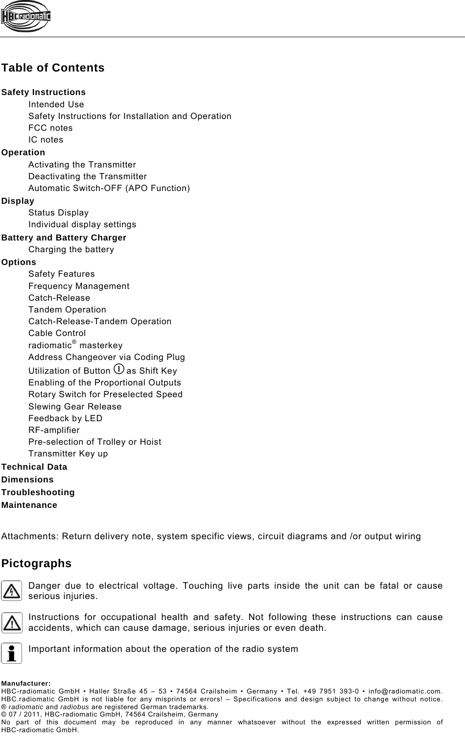    Table of Contents  Safety InstructionsIntended UseSafety Instructions for Installation and OperationFCC notesIC notesOperationActivating the TransmitterDeactivating the TransmitterAutomatic Switch-OFF (APO Function)DisplayStatus DisplayIndividual display settingsBattery and Battery ChargerCharging the batteryOptionsSafety FeaturesFrequency ManagementCatch-ReleaseTandem OperationCatch-Release-Tandem OperationCable Controlradiomatic® masterkeyAddress Changeover via Coding PlugUtilization of Button   as Shift KeyEnabling of the Proportional OutputsRotary Switch for Preselected SpeedSlewing Gear ReleaseFeedback by LEDRF-amplifierPre-selection of Trolley or HoistTransmitter Key upTechnical DataDimensionsTroubleshootingMaintenance  Attachments: Return delivery note, system specific views, circuit diagrams and /or output wiring  Pictographs  Danger due to electrical voltage. Touching live parts inside the unit can be fatal or cause serious injuries.   Instructions for occupational health and safety. Not following these instructions can cause accidents, which can cause damage, serious injuries or even death.   Important information about the operation of the radio system    Manufacturer:  HBC-radiomatic GmbH • Haller Straße 45 – 53 • 74564 Crailsheim • Germany • Tel. +49 7951 393-0 • info@radiomatic.com. HBC.radiomatic GmbH is not liable for any misprints or errors! – Specifications and design subject to change without notice.® radiomatic and radiobus are registered German trademarks. © 07 / 2011, HBC-radiomatic GmbH, 74564 Crailsheim, Germany No part of this document may be reproduced in any manner whatsoever without the expressed written permission of HBC-radiomatic GmbH. 