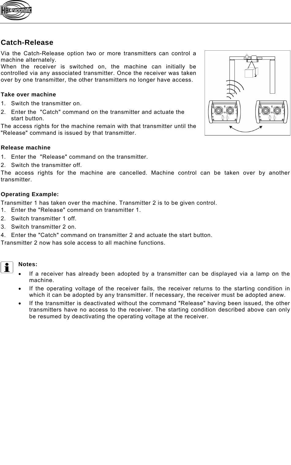    Catch-Release Via the Catch-Release option two or more transmitters can control a machine alternately. When the receiver is switched on, the machine can initially be controlled via any associated transmitter. Once the receiver was taken over by one transmitter, the other transmitters no longer have access.   Take over machine 1.Switch the transmitter on. 2.Enter the  &quot;Catch&quot; command on the transmitter and actuate the start button.  The access rights for the machine remain with that transmitter until the &quot;Release&quot; command is issued by that transmitter.   Release machine 1.Enter the  &quot;Release&quot; command on the transmitter. 2.Switch the transmitter off. The access rights for the machine are cancelled. Machine control can be taken over by another transmitter.   Operating Example: Transmitter 1 has taken over the machine. Transmitter 2 is to be given control.  1.Enter the &quot;Release&quot; command on transmitter 1. 2.Switch transmitter 1 off.  3.Switch transmitter 2 on.  4.Enter the &quot;Catch&quot; command on transmitter 2 and actuate the start button.  Transmitter 2 now has sole access to all machine functions.   Notes:    If a receiver has already been adopted by a transmitter can be displayed via a lamp on the machine.   If the operating voltage of the receiver fails, the receiver returns to the starting condition in which it can be adopted by any transmitter. If necessary, the receiver must be adopted anew.   If the transmitter is deactivated without the command &quot;Release&quot; having been issued, the other transmitters have no access to the receiver. The starting condition described above can only be resumed by deactivating the operating voltage at the receiver.  