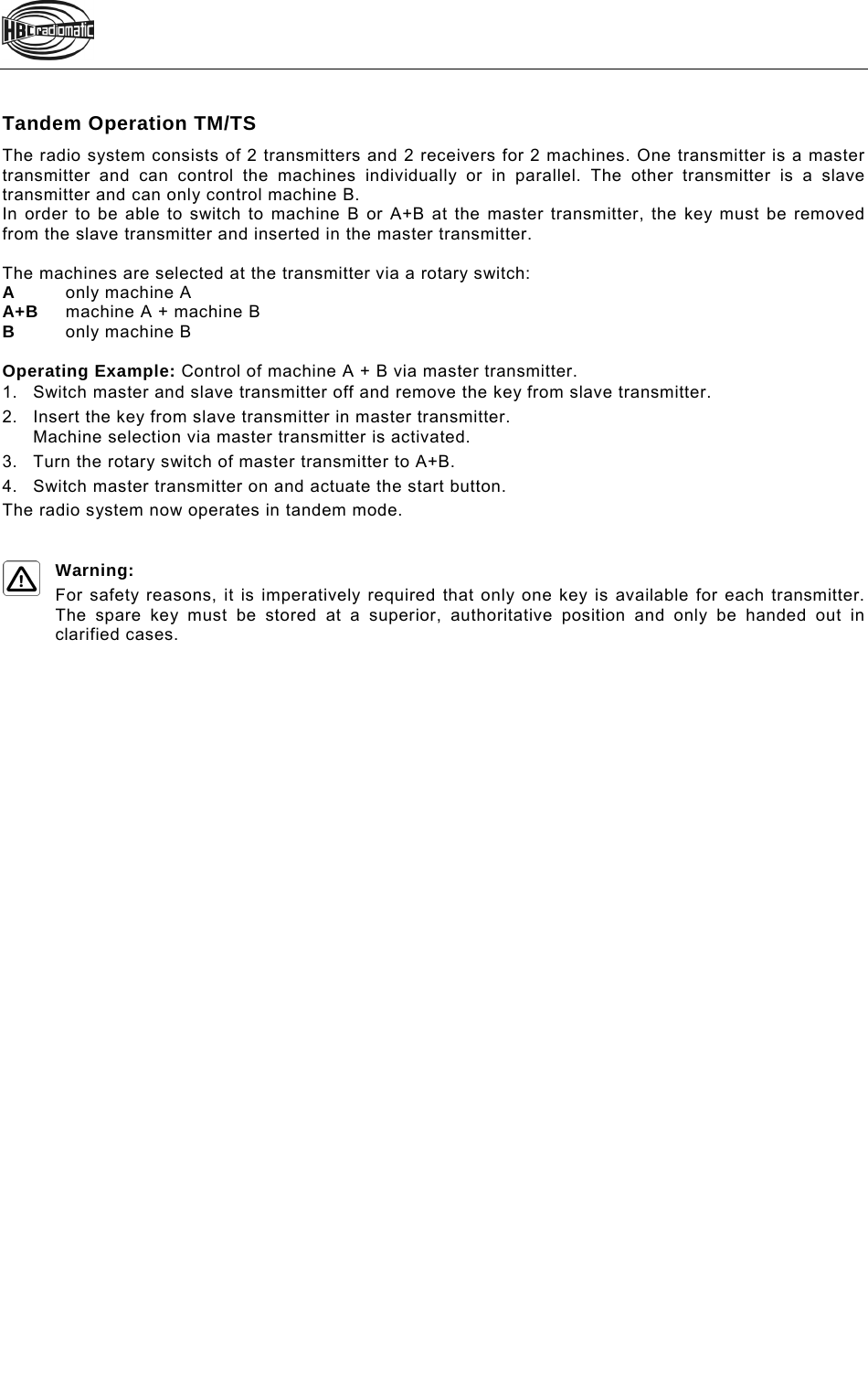   Tandem Operation TM/TS The radio system consists of 2 transmitters and 2 receivers for 2 machines. One transmitter is a master transmitter and can control the machines individually or in parallel. The other transmitter is a slave transmitter and can only control machine B.  In order to be able to switch to machine B or A+B at the master transmitter, the key must be removed from the slave transmitter and inserted in the master transmitter.   The machines are selected at the transmitter via a rotary switch: A  only machine A A+B  machine A + machine B B   only machine B  Operating Example: Control of machine A + B via master transmitter. 1.Switch master and slave transmitter off and remove the key from slave transmitter. 2.Insert the key from slave transmitter in master transmitter. Machine selection via master transmitter is activated. 3.Turn the rotary switch of master transmitter to A+B. 4.Switch master transmitter on and actuate the start button.  The radio system now operates in tandem mode.  Warning: For safety reasons, it is imperatively required that only one key is available for each transmitter. The spare key must be stored at a superior, authoritative position and only be handed out in clarified cases.        