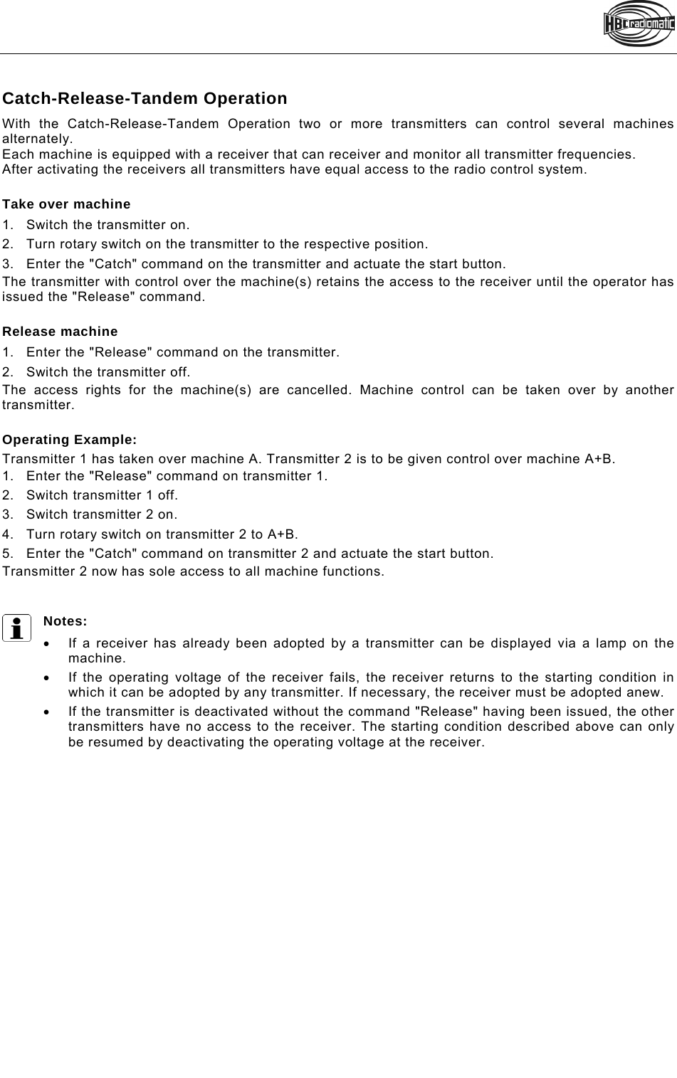    Catch-Release-Tandem Operation With the Catch-Release-Tandem Operation two or more transmitters can control several machines alternately. Each machine is equipped with a receiver that can receiver and monitor all transmitter frequencies.  After activating the receivers all transmitters have equal access to the radio control system.  Take over machine 1.Switch the transmitter on. 2.Turn rotary switch on the transmitter to the respective position.  3.Enter the &quot;Catch&quot; command on the transmitter and actuate the start button. The transmitter with control over the machine(s) retains the access to the receiver until the operator has issued the &quot;Release&quot; command.   Release machine 1.Enter the &quot;Release&quot; command on the transmitter. 2.Switch the transmitter off. The access rights for the machine(s) are cancelled. Machine control can be taken over by another transmitter.   Operating Example: Transmitter 1 has taken over machine A. Transmitter 2 is to be given control over machine A+B.  1.Enter the &quot;Release&quot; command on transmitter 1. 2.Switch transmitter 1 off.  3.Switch transmitter 2 on.  4.Turn rotary switch on transmitter 2 to A+B. 5.Enter the &quot;Catch&quot; command on transmitter 2 and actuate the start button.  Transmitter 2 now has sole access to all machine functions.    Notes:    If a receiver has already been adopted by a transmitter can be displayed via a lamp on the machine.   If the operating voltage of the receiver fails, the receiver returns to the starting condition in which it can be adopted by any transmitter. If necessary, the receiver must be adopted anew.   If the transmitter is deactivated without the command &quot;Release&quot; having been issued, the other transmitters have no access to the receiver. The starting condition described above can only be resumed by deactivating the operating voltage at the receiver.  