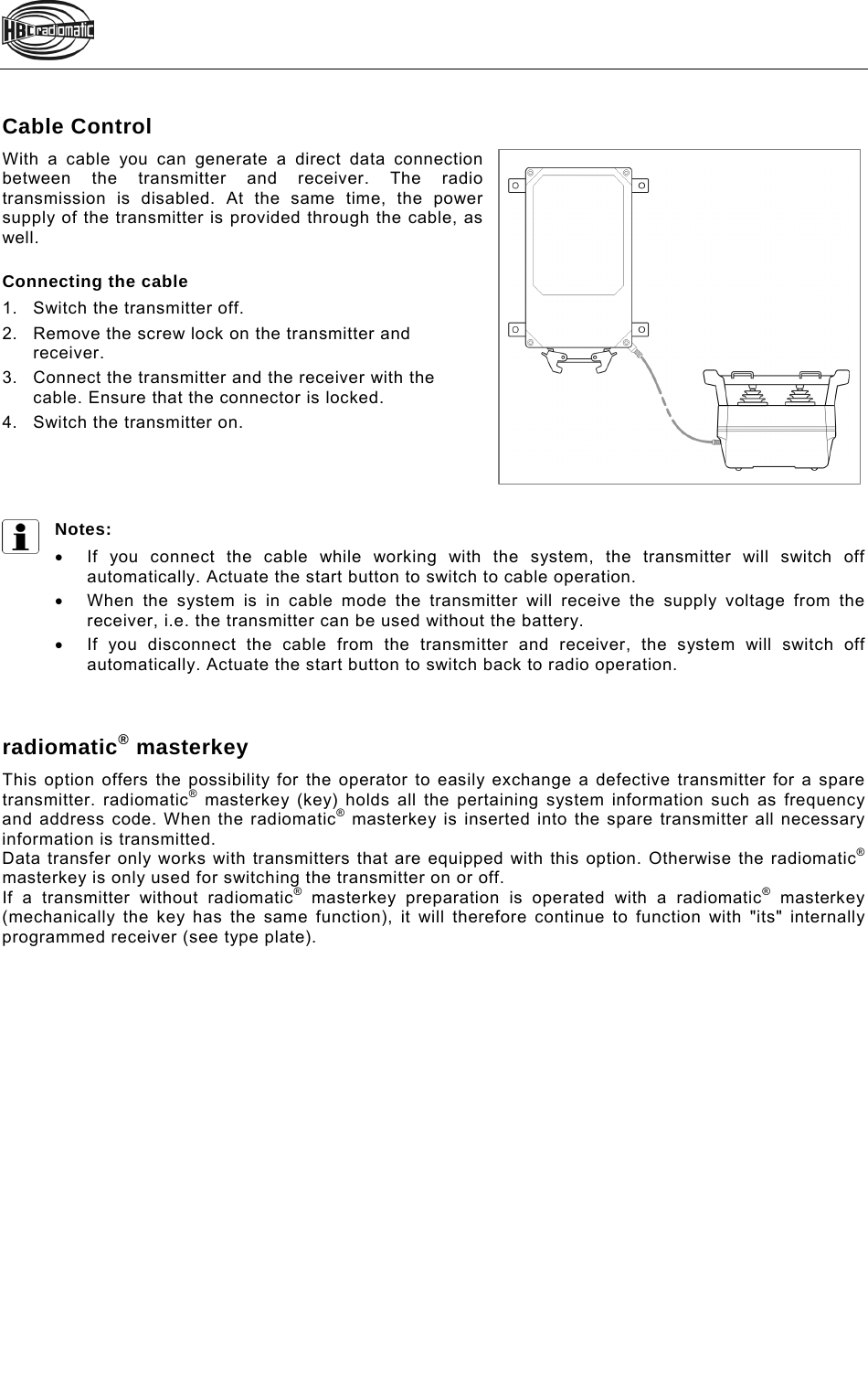    Cable Control With a cable you can generate a direct data connection between the transmitter and receiver. The radio transmission is disabled. At the same time, the power supply of the transmitter is provided through the cable, as well.  Connecting the cable 1.Switch the transmitter off. 2.Remove the screw lock on the transmitter and receiver.  3.Connect the transmitter and the receiver with the cable. Ensure that the connector is locked.  4.Switch the transmitter on.     Notes:   If you connect the cable while working with the system, the transmitter will switch off automatically. Actuate the start button to switch to cable operation.    When the system is in cable mode the transmitter will receive the supply voltage from the receiver, i.e. the transmitter can be used without the battery.    If you disconnect the cable from the transmitter and receiver, the system will switch off automatically. Actuate the start button to switch back to radio operation.    radiomatic® masterkey This option offers the possibility for the operator to easily exchange a defective transmitter for a spare transmitter. radiomatic® masterkey (key) holds all the pertaining system information such as frequency and address code. When the radiomatic® masterkey is inserted into the spare transmitter all necessary information is transmitted. Data transfer only works with transmitters that are equipped with this option. Otherwise the radiomatic® masterkey is only used for switching the transmitter on or off. If a transmitter without radiomatic® masterkey preparation is operated with a radiomatic® masterkey (mechanically the key has the same function), it will therefore continue to function with &quot;its&quot; internally programmed receiver (see type plate).  