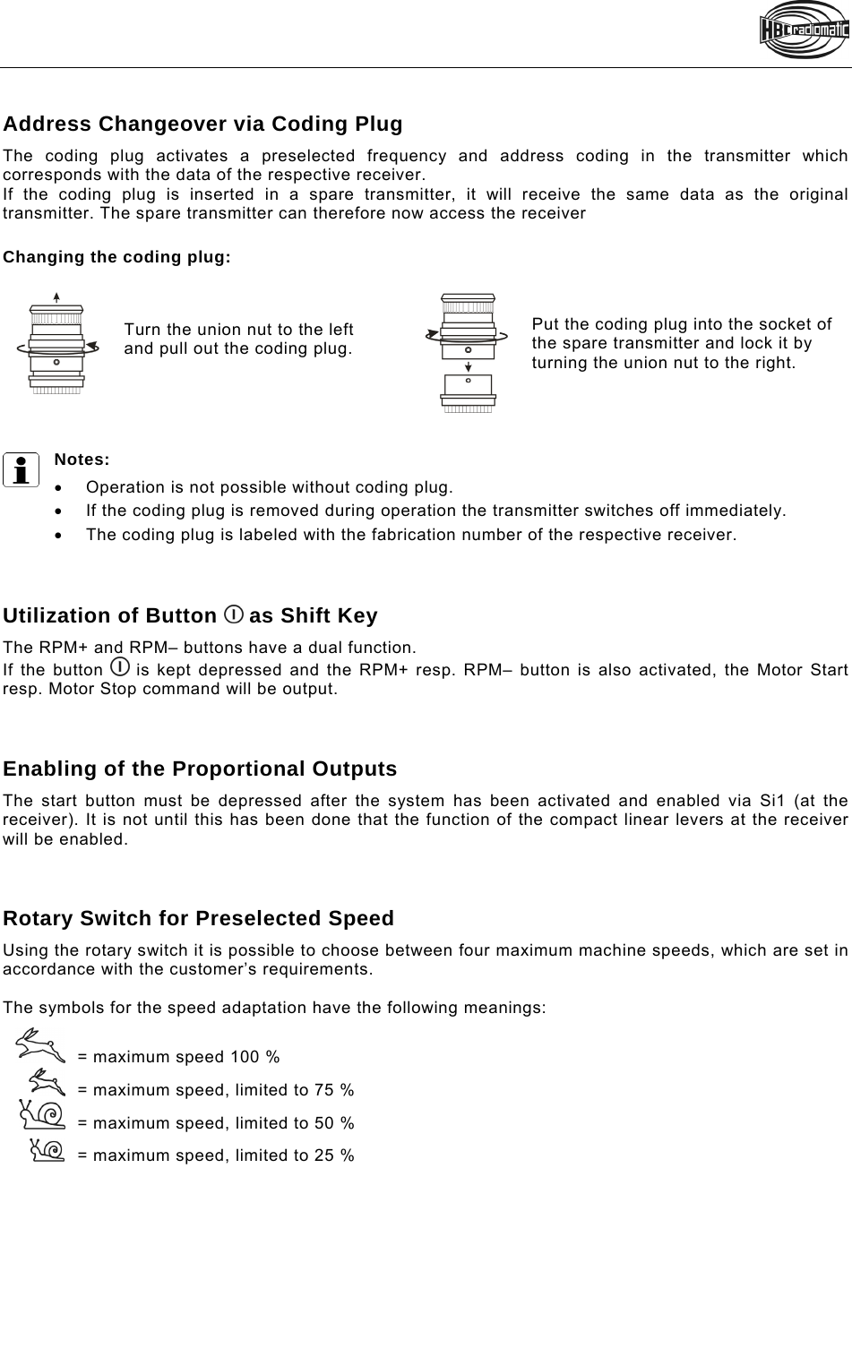    Address Changeover via Coding Plug The coding plug activates a preselected frequency and address coding in the transmitter which corresponds with the data of the respective receiver. If the coding plug is inserted in a spare transmitter, it will receive the same data as the original transmitter. The spare transmitter can therefore now access the receiver   Changing the coding plug:   Turn the union nut to the left and pull out the coding plug.    Put the coding plug into the socket of the spare transmitter and lock it by turning the union nut to the right.   Notes:    Operation is not possible without coding plug.    If the coding plug is removed during operation the transmitter switches off immediately.    The coding plug is labeled with the fabrication number of the respective receiver.     Utilization of Button   as Shift Key The RPM+ and RPM– buttons have a dual function. If the button   is kept depressed and the RPM+ resp. RPM– button is also activated, the Motor Start resp. Motor Stop command will be output.    Enabling of the Proportional Outputs The start button must be depressed after the system has been activated and enabled via Si1 (at the receiver). It is not until this has been done that the function of the compact linear levers at the receiver will be enabled.    Rotary Switch for Preselected Speed Using the rotary switch it is possible to choose between four maximum machine speeds, which are set in accordance with the customer’s requirements.   The symbols for the speed adaptation have the following meanings:    = maximum speed 100 %    = maximum speed, limited to 75 %     = maximum speed, limited to 50 %    = maximum speed, limited to 25 %  