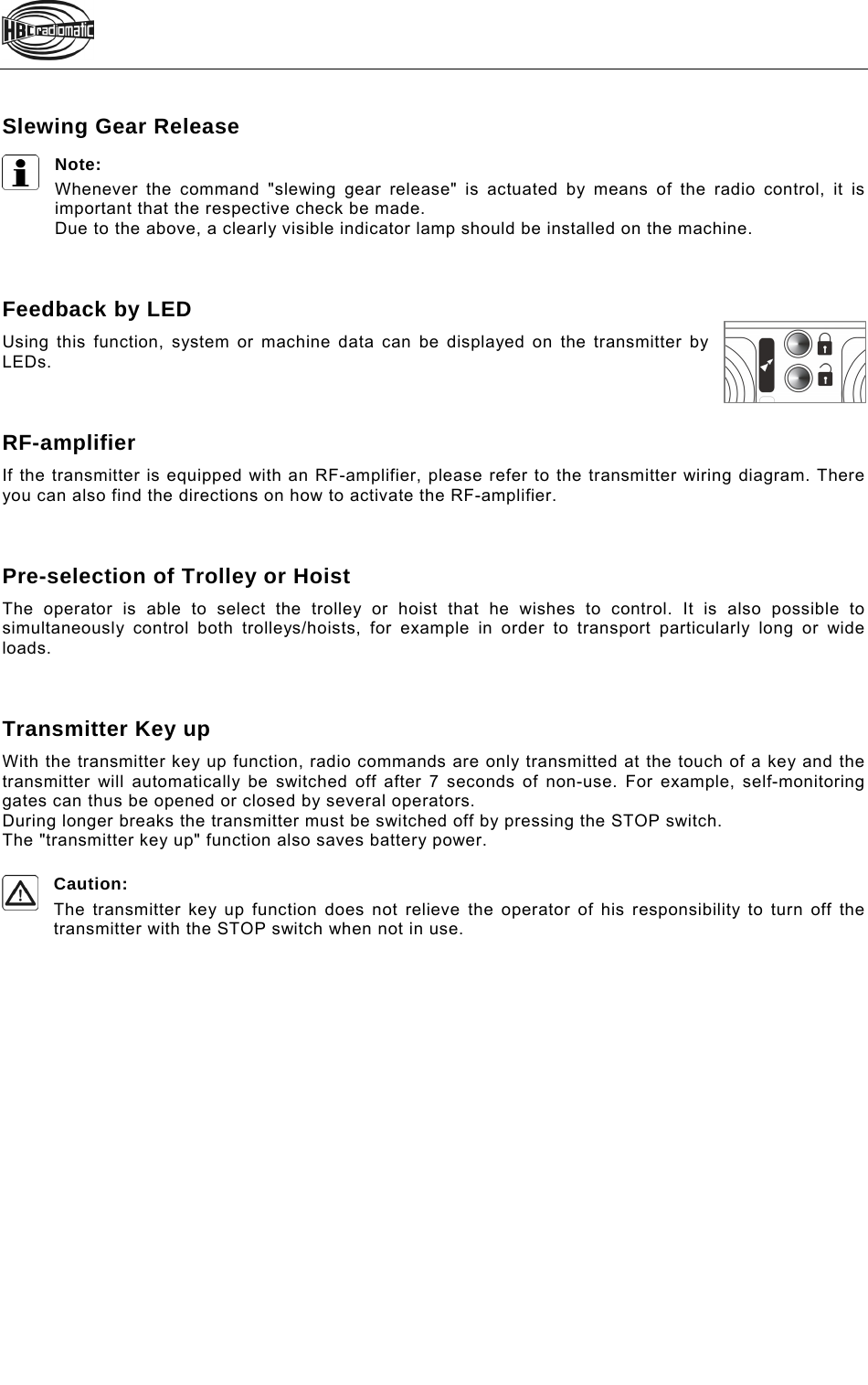    Slewing Gear Release Note: Whenever the command &quot;slewing gear release&quot; is actuated by means of the radio control, it is important that the respective check be made. Due to the above, a clearly visible indicator lamp should be installed on the machine.    Feedback by LED Using this function, system or machine data can be displayed on the transmitter by LEDs.    RF-amplifier If the transmitter is equipped with an RF-amplifier, please refer to the transmitter wiring diagram. There you can also find the directions on how to activate the RF-amplifier.    Pre-selection of Trolley or Hoist The operator is able to select the trolley or hoist that he wishes to control. It is also possible to simultaneously control both trolleys/hoists, for example in order to transport particularly long or wide loads.    Transmitter Key up With the transmitter key up function, radio commands are only transmitted at the touch of a key and the transmitter will automatically be switched off after 7 seconds of non-use. For example, self-monitoring gates can thus be opened or closed by several operators. During longer breaks the transmitter must be switched off by pressing the STOP switch. The &quot;transmitter key up&quot; function also saves battery power.  Caution:  The transmitter key up function does not relieve the operator of his responsibility to turn off the transmitter with the STOP switch when not in use.   