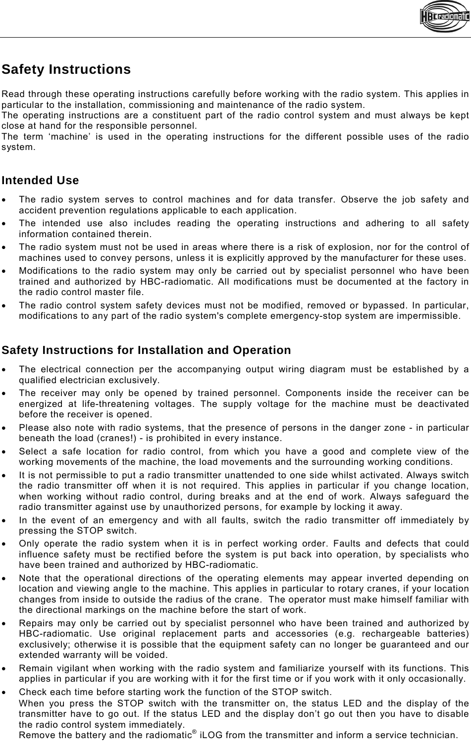    Safety Instructions Read through these operating instructions carefully before working with the radio system. This applies in particular to the installation, commissioning and maintenance of the radio system.  The operating instructions are a constituent part of the radio control system and must always be kept close at hand for the responsible personnel.  The term ‘machine’ is used in the operating instructions for the different possible uses of the radio system.   Intended Use   The radio system serves to control machines and for data transfer. Observe the job safety and accident prevention regulations applicable to each application.   The intended use also includes reading the operating instructions and adhering to all safety information contained therein.   The radio system must not be used in areas where there is a risk of explosion, nor for the control of machines used to convey persons, unless it is explicitly approved by the manufacturer for these uses.   Modifications to the radio system may only be carried out by specialist personnel who have been trained and authorized by HBC-radiomatic. All modifications must be documented at the factory in the radio control master file.    The radio control system safety devices must not be modified, removed or bypassed. In particular, modifications to any part of the radio system&apos;s complete emergency-stop system are impermissible.   Safety Instructions for Installation and Operation   The electrical connection per the accompanying output wiring diagram must be established by a qualified electrician exclusively.   The receiver may only be opened by trained personnel. Components inside the receiver can be energized at life-threatening voltages. The supply voltage for the machine must be deactivated before the receiver is opened.    Please also note with radio systems, that the presence of persons in the danger zone - in particular beneath the load (cranes!) - is prohibited in every instance.   Select a safe location for radio control, from which you have a good and complete view of the working movements of the machine, the load movements and the surrounding working conditions.   It is not permissible to put a radio transmitter unattended to one side whilst activated. Always switch the radio transmitter off when it is not required. This applies in particular if you change location, when working without radio control, during breaks and at the end of work. Always safeguard the radio transmitter against use by unauthorized persons, for example by locking it away.   In the event of an emergency and with all faults, switch the radio transmitter off immediately by pressing the STOP switch.   Only operate the radio system when it is in perfect working order. Faults and defects that could influence safety must be rectified before the system is put back into operation, by specialists who have been trained and authorized by HBC-radiomatic.    Note that the operational directions of the operating elements may appear inverted depending on location and viewing angle to the machine. This applies in particular to rotary cranes, if your location changes from inside to outside the radius of the crane.  The operator must make himself familiar with the directional markings on the machine before the start of work.    Repairs may only be carried out by specialist personnel who have been trained and authorized by HBC-radiomatic. Use original replacement parts and accessories (e.g. rechargeable batteries) exclusively; otherwise it is possible that the equipment safety can no longer be guaranteed and our extended warranty will be voided.    Remain vigilant when working with the radio system and familiarize yourself with its functions. This applies in particular if you are working with it for the first time or if you work with it only occasionally.    Check each time before starting work the function of the STOP switch. When you press the STOP switch with the transmitter on, the status LED and the display of the transmitter have to go out. If the status LED and the display don’t go out then you have to disable the radio control system immediately. Remove the battery and the radiomatic® iLOG from the transmitter and inform a service technician.  