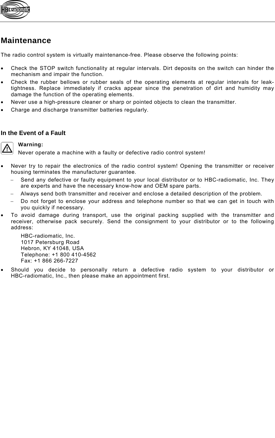    Maintenance The radio control system is virtually maintenance-free. Please observe the following points:    Check the STOP switch functionality at regular intervals. Dirt deposits on the switch can hinder the mechanism and impair the function.   Check the rubber bellows or rubber seals of the operating elements at regular intervals for leak-tightness. Replace immediately if cracks appear since the penetration of dirt and humidity may damage the function of the operating elements.   Never use a high-pressure cleaner or sharp or pointed objects to clean the transmitter.   Charge and discharge transmitter batteries regularly.   In the Event of a Fault Warning: Never operate a machine with a faulty or defective radio control system!    Never try to repair the electronics of the radio control system! Opening the transmitter or receiver housing terminates the manufacturer guarantee.   Send any defective or faulty equipment to your local distributor or to HBC-radiomatic, Inc. They are experts and have the necessary know-how and OEM spare parts.   Always send both transmitter and receiver and enclose a detailed description of the problem.    Do not forget to enclose your address and telephone number so that we can get in touch with you quickly if necessary.   To avoid damage during transport, use the original packing supplied with the transmitter and receiver, otherwise pack securely. Send the consignment to your distributor or to the following address: HBC-radiomatic, Inc. 1017 Petersburg Road Hebron, KY 41048, USA Telephone: +1 800 410-4562 Fax: +1 866 266-7227   Should you decide to personally return a defective radio system to your distributor or  HBC-radiomatic, Inc., then please make an appointment first.  