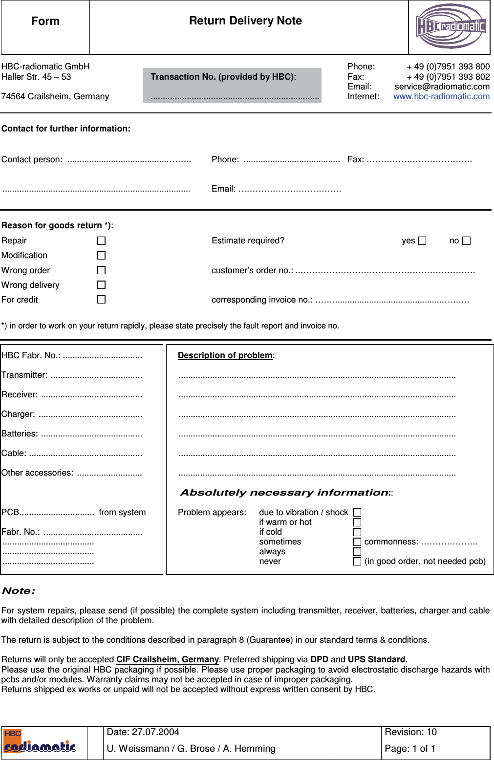  Form  Return Delivery Note      Date: 27.07.2004 U. Weissmann / G. Brose / A. Hemming    Revision: 10 Page: 1 of 1   HBC  HBC-radiomatic GmbH    Phone:  + 49 (0)7951 393 800 Haller Str. 45 – 53  Transaction No. (provided by HBC):  Fax:  + 49 (0)7951 393 802     Email: service@radiomatic.com 74564 Crailsheim, Germany ...................................................................... Internet:  www.hbc-radiomatic.com   Contact for further information:  Contact person:  ..........................................……..  Phone:  ........................................  Fax: ……………………………….  .............................................................................. Email: ………………………………   Reason for goods return *):   Repair      Estimate required?   yes       no   Modification     Wrong order    customer’s order no.: ..……………………………………………………. Wrong delivery     For credit        corresponding invoice no.: ……............................................... ….…. *) in order to work on your return rapidly, please state precisely the fault report and invoice no.   HBC Fabr. No.: .................................   Description of problem:  Transmitter: ......................................   ...................................................................................................................  Receiver: ..........................................   ...................................................................................................................  Charger: ...........................................   ...................................................................................................................  Batteries: ..........................................   ...................................................................................................................  Cable: ...............................................   ...................................................................................................................  Other accessories:  ...........................   ...................................................................................................................                             Absolutely necessary information::  PCB...............................  from system  Problem appears:  due to vibration / shock     if warm or hot        Fabr. No.:  .........................................   if cold        ......................................   sometimes     commonness: ……………….. ......................................   always     ......................................   never     (in good order, not needed pcb)      Note:  For system repairs, please send (if possible) the complete system including transmitter, receiver, batteries, charger and cable with detailed description of the problem.  The return is subject to the conditions described in paragraph 8 (Guarantee) in our standard terms &amp; conditions.  Returns will only be accepted CIF Crailsheim, Germany. Preferred shipping via DPD and UPS Standard. Please use the original HBC packaging if possible. Please use proper packaging to avoid electrostatic discharge hazards with pcbs and/or modules. Warranty claims may not be accepted in case of improper packaging. Returns shipped ex works or unpaid will not be accepted without express written consent by HBC.    