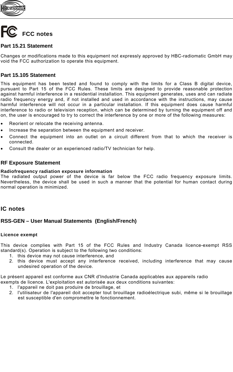    FCC notes Part 15.21 Statement Changes or modifications made to this equipment not expressly approved by HBC-radiomatic GmbH may void the FCC authorization to operate this equipment.  Part 15.105 Statement This equipment has been tested and found to comply with the limits for a Class B digital device, pursuant to Part 15 of the FCC Rules. These limits are designed to provide reasonable protection against harmful interference in a residential installation. This equipment generates, uses and can radiate radio frequency energy and, if not installed and used in accordance with the instructions, may cause harmful interference will not occur in a particular installation. If this equipment does cause harmful interference to radio or television reception, which can be determined by turning the equipment off and on, the user is encouraged to try to correct the interference by one or more of the following measures:   Reorient or relocate the receiving antenna.   Increase the separation between the equipment and receiver.    Connect the equipment into an outlet on a circuit different from that to which the receiver is connected.    Consult the dealer or an experienced radio/TV technician for help.  RF Exposure Statement Radiofrequency radiation exposure information The radiated output power of the device is far below the FCC radio frequency exposure limits. Nevertheless, the device shall be used in such a manner that the potential for human contact during normal operation is minimized.    IC notes RSS-GEN – User Manual Statements  (English/French)  Licence exempt  This device complies with Part 15 of the FCC Rules and Industry Canada licence-exempt RSS standard(s). Operation is subject to the following two conditions: 1.  this device may not cause interference, and 2.  this device must accept any interference received, including interference that may cause undesired operation of the device.  Le présent appareil est conforme aux CNR d&apos;Industrie Canada applicables aux appareils radio exempts de licence. L&apos;exploitation est autorisée aux deux conditions suivantes: 1.  l&apos;appareil ne doit pas produire de brouillage, et 2.  l&apos;utilisateur de l&apos;appareil doit accepter tout brouillage radioélectrique subi, même si le brouillage est susceptible d&apos;en compromettre le fonctionnement.  