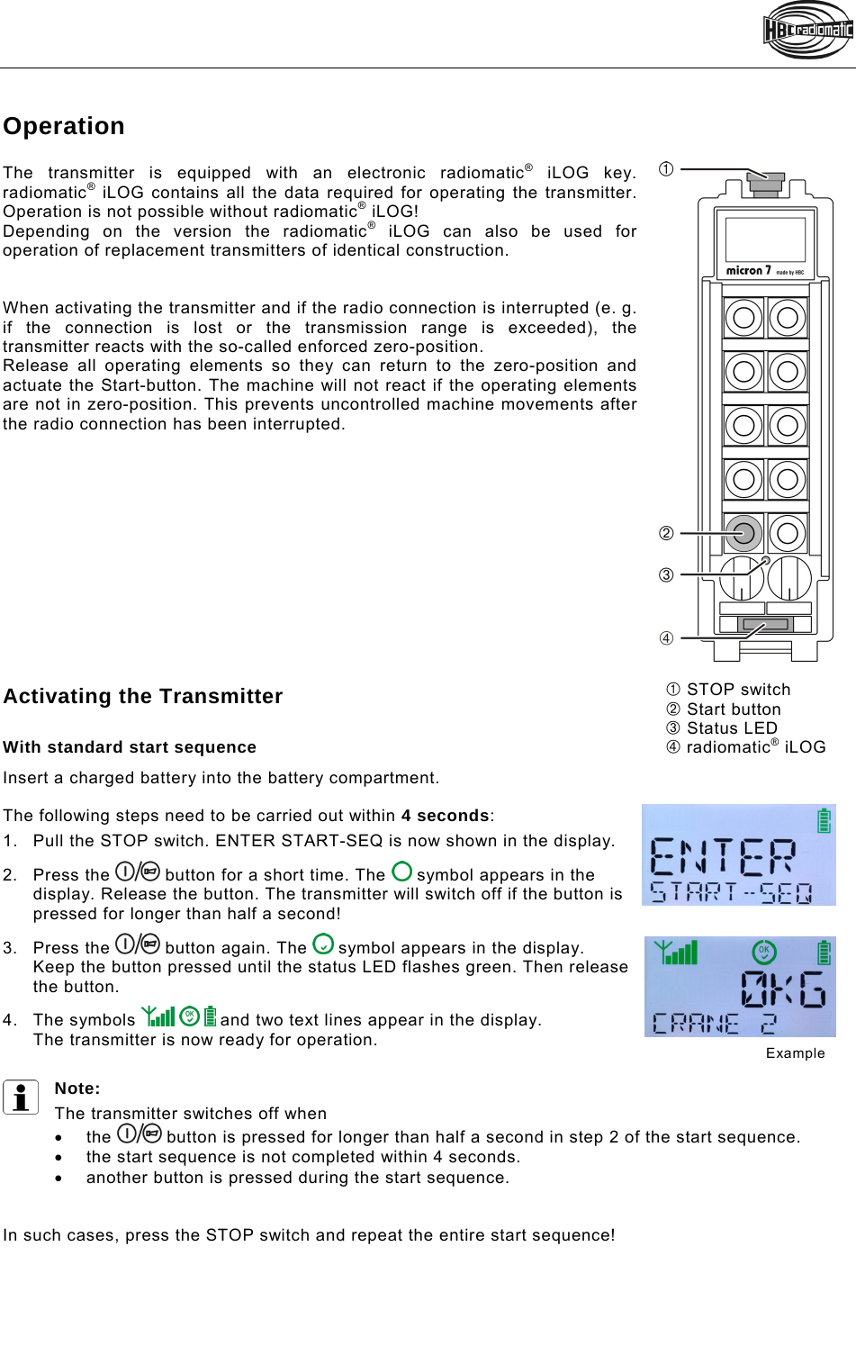    Operation  The transmitter is equipped with an electronic radiomatic® iLOG key. radiomatic® iLOG contains all the data required for operating the transmitter. Operation is not possible without radiomatic® iLOG! Depending on the version the radiomatic® iLOG can also be used for operation of replacement transmitters of identical construction.   When activating the transmitter and if the radio connection is interrupted (e. g. if the connection is lost or the transmission range is exceeded), the transmitter reacts with the so-called enforced zero-position.  Release all operating elements so they can return to the zero-position and actuate the Start-button. The machine will not react if the operating elements are not in zero-position. This prevents uncontrolled machine movements after the radio connection has been interrupted.              Activating the Transmitter  With standard start sequence Insert a charged battery into the battery compartment.   The following steps need to be carried out within 4 seconds: 1.  Pull the STOP switch. ENTER START-SEQ is now shown in the display.  2. Press the   button for a short time. The   symbol appears in the display. Release the button. The transmitter will switch off if the button is pressed for longer than half a second! 3. Press the   button again. The   symbol appears in the display. Keep the button pressed until the status LED flashes green. Then release the button.  4. The symbols       and two text lines appear in the display. The transmitter is now ready for operation.  Note:  The transmitter switches off when   the   button is pressed for longer than half a second in step 2 of the start sequence.   the start sequence is not completed within 4 seconds.    another button is pressed during the start sequence.    In such cases, press the STOP switch and repeat the entire start sequence!    Example  STOP switch Start button  Status LED  radiomatic® iLOG 