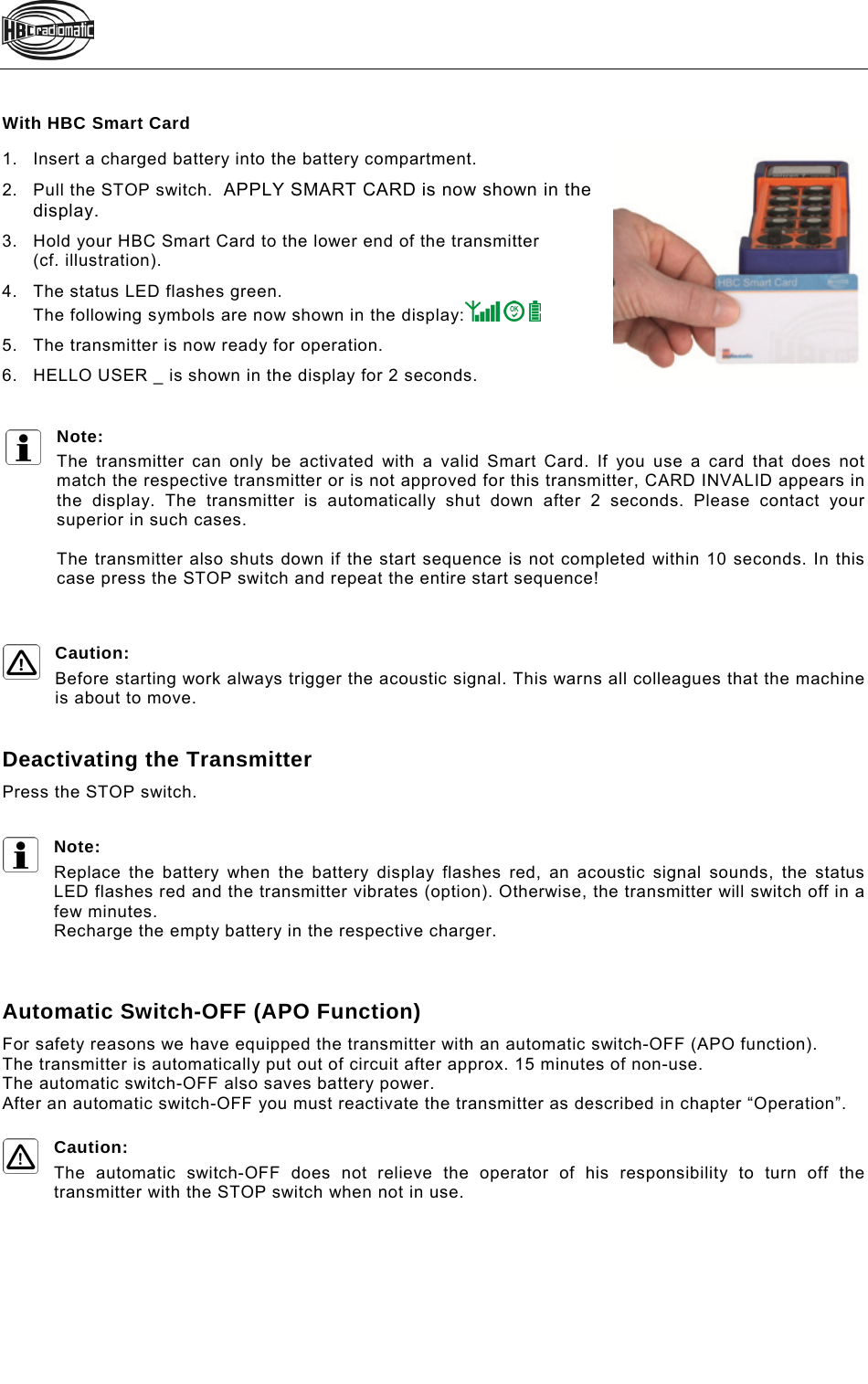    With HBC Smart Card 1.  Insert a charged battery into the battery compartment. 2.  Pull the STOP switch.  APPLY SMART CARD is now shown in the display. 3.  Hold your HBC Smart Card to the lower end of the transmitter (cf. illustration). 4.  The status LED flashes green. The following symbols are now shown in the display:      5.  The transmitter is now ready for operation. 6.  HELLO USER _ is shown in the display for 2 seconds.  Note:  The transmitter can only be activated with a valid Smart Card. If you use a card that does not match the respective transmitter or is not approved for this transmitter, CARD INVALID appears in the display. The transmitter is automatically shut down after 2 seconds. Please contact your superior in such cases.  The transmitter also shuts down if the start sequence is not completed within 10 seconds. In this case press the STOP switch and repeat the entire start sequence!    Caution: Before starting work always trigger the acoustic signal. This warns all colleagues that the machine is about to move.   Deactivating the Transmitter Press the STOP switch.  Note: Replace the battery when the battery display flashes red, an acoustic signal sounds, the status LED flashes red and the transmitter vibrates (option). Otherwise, the transmitter will switch off in a few minutes.  Recharge the empty battery in the respective charger.    Automatic Switch-OFF (APO Function) For safety reasons we have equipped the transmitter with an automatic switch-OFF (APO function).  The transmitter is automatically put out of circuit after approx. 15 minutes of non-use. The automatic switch-OFF also saves battery power.  After an automatic switch-OFF you must reactivate the transmitter as described in chapter “Operation”.  Caution: The automatic switch-OFF does not relieve the operator of his responsibility to turn off the transmitter with the STOP switch when not in use.  