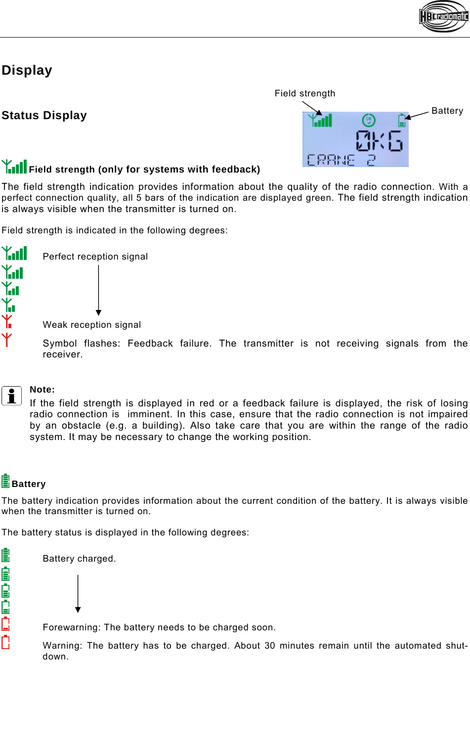     Display  Status Display     Field strength (only for systems with feedback) The field strength indication provides information about the quality of the radio connection. With a perfect connection quality, all 5 bars of the indication are displayed green. The field strength indication is always visible when the transmitter is turned on.   Field strength is indicated in the following degrees:    Perfect reception signal      Weak reception signal  Symbol flashes: Feedback failure. The transmitter is not receiving signals from the receiver.   Note:  If the field strength is displayed in red or a feedback failure is displayed, the risk of losing radio connection is  imminent. In this case, ensure that the radio connection is not impaired by an obstacle (e.g. a building). Also take care that you are within the range of the radio system. It may be necessary to change the working position.     Battery The battery indication provides information about the current condition of the battery. It is always visible when the transmitter is turned on.  The battery status is displayed in the following degrees:     Battery charged.      Forewarning: The battery needs to be charged soon.   Warning: The battery has to be charged. About 30 minutes remain until the automated shut-down.   Field strength Battery