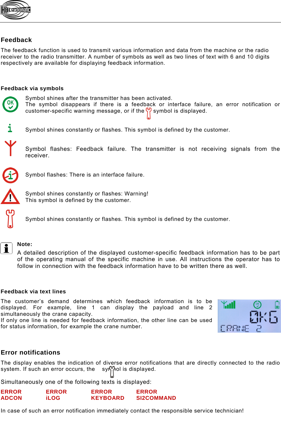   Feedback  The feedback function is used to transmit various information and data from the machine or the radio  receiver to the radio transmitter. A number of symbols as well as two lines of text with 6 and 10 digits  respectively are available for displaying feedback information.    Feedback via symbols Symbol shines after the transmitter has been activated. The symbol disappears if there is a feedback or interface failure, an error notification or customer-specific warning message, or if the     symbol is displayed.   Symbol shines constantly or flashes. This symbol is defined by the customer.     Symbol flashes: Feedback failure. The transmitter is not receiving signals from the receiver.   Symbol flashes: There is an interface failure.   Symbol shines constantly or flashes: Warning! This symbol is defined by the customer.    Symbol shines constantly or flashes. This symbol is defined by the customer.     Note:  A detailed description of the displayed customer-specific feedback information has to be part of the operating manual of the specific machine in use. All instructions the operator has to follow in connection with the feedback information have to be written there as well.    Feedback via text lines The customer’s demand determines which feedback information is to be displayed. For example, line 1 can display the payload and line 2 simultaneously the crane capacity.  If only one line is needed for feedback information, the other line can be used for status information, for example the crane number.    Error notifications The display enables the indication of diverse error notifications that are directly connected to the radio system. If such an error occurs, the    symbol is displayed.   Simultaneously one of the following texts is displayed:  ERROR ERROR ERROR ERROR ADCON iLOG  KEYBOARD SI2COMMAND  In case of such an error notification immediately contact the responsible service technician! Beispiel 