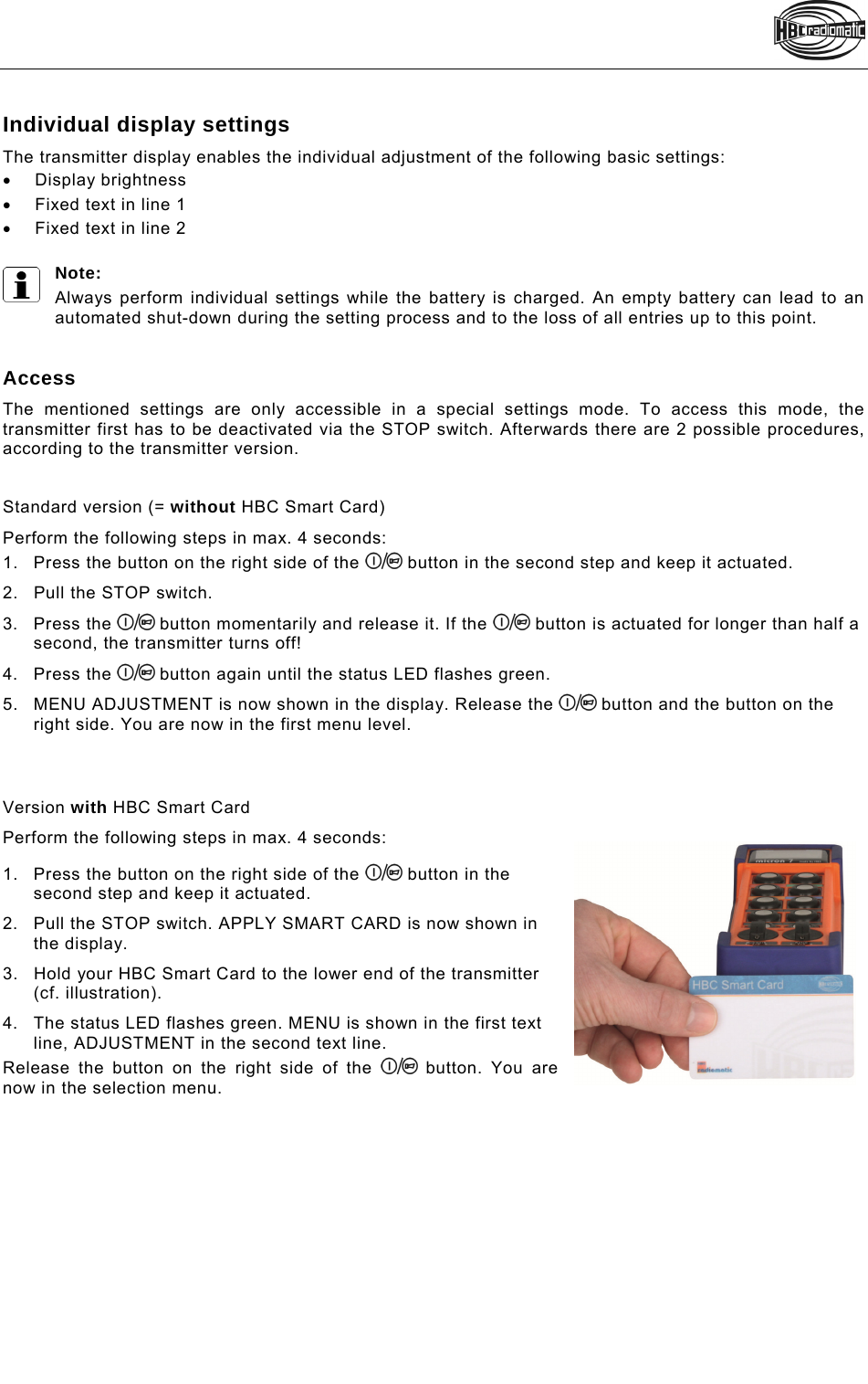   Individual display settings The transmitter display enables the individual adjustment of the following basic settings:  Display brightness   Fixed text in line 1   Fixed text in line 2  Note:  Always perform individual settings while the battery is charged. An empty battery can lead to an automated shut-down during the setting process and to the loss of all entries up to this point.    Access The mentioned settings are only accessible in a special settings mode. To access this mode, the transmitter first has to be deactivated via the STOP switch. Afterwards there are 2 possible procedures, according to the transmitter version.   Standard version (= without HBC Smart Card) Perform the following steps in max. 4 seconds: 1.  Press the button on the right side of the   button in the second step and keep it actuated. 2.  Pull the STOP switch. 3. Press the   button momentarily and release it. If the   button is actuated for longer than half a second, the transmitter turns off! 4. Press the   button again until the status LED flashes green. 5.  MENU ADJUSTMENT is now shown in the display. Release the   button and the button on the right side. You are now in the first menu level.    Version with HBC Smart Card Perform the following steps in max. 4 seconds:  1.  Press the button on the right side of the   button in the second step and keep it actuated.  2.  Pull the STOP switch. APPLY SMART CARD is now shown in the display. 3.  Hold your HBC Smart Card to the lower end of the transmitter (cf. illustration). 4.  The status LED flashes green. MENU is shown in the first text line, ADJUSTMENT in the second text line. Release the button on the right side of the   button. You are now in the selection menu.  