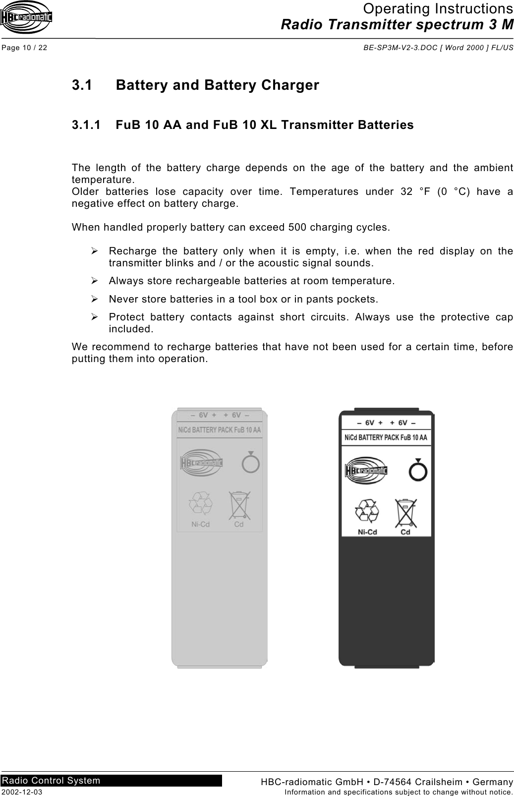 Operating Instructions Radio Transmitter spectrum 3 M  Page 10 / 22  BE-SP3M-V2-3.DOC [ Word 2000 ] FL/US HBC-radiomatic GmbH • D-74564 Crailsheim • Germany 2002-12-03  Information and specifications subject to change without notice. Radio Control System     3.1  Battery and Battery Charger  3.1.1  FuB 10 AA and FuB 10 XL Transmitter Batteries   The length of the battery charge depends on the age of the battery and the ambient temperature.  Older batteries lose capacity over time. Temperatures under 32 °F (0 °C) have a negative effect on battery charge.  When handled properly battery can exceed 500 charging cycles.    Recharge the battery only when it is empty, i.e. when the red display on the transmitter blinks and / or the acoustic signal sounds.   Always store rechargeable batteries at room temperature.  Never store batteries in a tool box or in pants pockets.   Protect battery contacts against short circuits. Always use the protective cap included. We recommend to recharge batteries that have not been used for a certain time, before putting them into operation. 