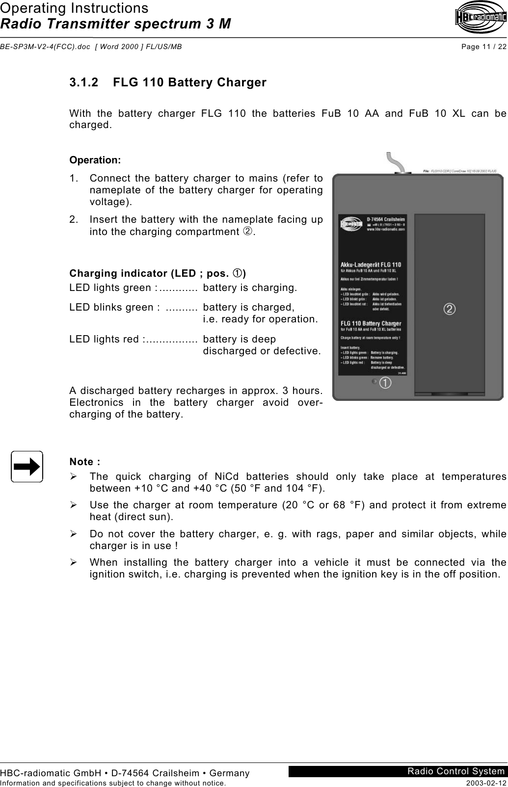 Operating Instructions Radio Transmitter spectrum 3 M  BE-SP3M-V2-4(FCC).doc  [ Word 2000 ] FL/US/MB Page 11 / 22 HBC-radiomatic GmbH • D-74564 Crailsheim • Germany Information and specifications subject to change without notice.  2003-02-12 Radio Control System    3.1.2  FLG 110 Battery Charger  With the battery charger FLG 110 the batteries FuB 10 AA and FuB 10 XL can be charged.   Operation: 1.  Connect the battery charger to mains (refer to nameplate of the battery charger for operating voltage). 2.  Insert the battery with the nameplate facing up into the charging compartment ➁.   Charging indicator (LED ; pos. ➀) LED lights green :............  battery is charging. LED blinks green :  ..........  battery is charged,     i.e. ready for operation. LED lights red :................  battery is deep     discharged or defective.  A discharged battery recharges in approx. 3 hours. Electronics in the battery charger avoid over-charging of the battery.   Note :   The quick charging of NiCd batteries should only take place at temperatures between +10 °C and +40 °C (50 °F and 104 °F).   Use the charger at room temperature (20 °C or 68 °F) and protect it from extreme heat (direct sun).   Do not cover the battery charger, e. g. with rags, paper and similar objects, while charger is in use !   When installing the battery charger into a vehicle it must be connected via the ignition switch, i.e. charging is prevented when the ignition key is in the off position. 