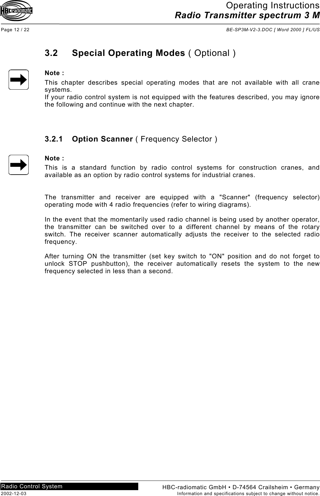 Operating Instructions Radio Transmitter spectrum 3 M  Page 12 / 22  BE-SP3M-V2-3.DOC [ Word 2000 ] FL/US HBC-radiomatic GmbH • D-74564 Crailsheim • Germany 2002-12-03  Information and specifications subject to change without notice. Radio Control System     3.2 Special Operating Modes ( Optional )  Note : This chapter describes special operating modes that are not available with all crane systems. If your radio control system is not equipped with the features described, you may ignore the following and continue with the next chapter.    3.2.1 Option Scanner ( Frequency Selector )  Note : This is a standard function by radio control systems for construction cranes, and available as an option by radio control systems for industrial cranes.   The transmitter and receiver are equipped with a &quot;Scanner&quot; (frequency selector) operating mode with 4 radio frequencies (refer to wiring diagrams).  In the event that the momentarily used radio channel is being used by another operator, the transmitter can be switched over to a different channel by means of the rotary switch. The receiver scanner automatically adjusts the receiver to the selected radio frequency.  After turning ON the transmitter (set key switch to &quot;ON&quot; position and do not forget to unlock STOP pushbutton), the receiver automatically resets the system to the new frequency selected in less than a second.     